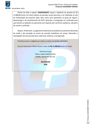 Apostila OAB 2ª Fase ≈ Direito do Trabalho 
Professor ALEXANDRE TEIXEIRA 
Curso de Direito – 2012.1 
Professor ALEXANDRE TEIXEIRA 
180 
Diante de todo o expsto, CONSIGNANTE requer o depósito da quantia de R$ 
11.000,00 (onze mil reais) relativa às parcelas acima descritas a ser efetivada no ato 
da interposição da presente ação, bem como vem apresentar as guias de seguro-desemprego 
e de levantamento do FGTS, devendo o consignado ser notificado para 
que levante os depósito ou apresente sua resposta até a primeira audiência, sob pena 
de revelia e confissão. 
Requer, finalmente, o julgamento totalmente procedente da presente demanda 
de modo a dar quitação ao termo de rescisão trabalhista em anexo, liberando o 
empregador de tais parcelas para nada mais reclamar o consiganado. 
Protesta provar o alegado por todos os meios em direito admitidos. 
Dá-se à causa para efeitos fiscais o valor de R$ 11.000,00 (onze mil reais) 
Termos em que, 
Pede e espera deferimento. 
Cidade, dia de mês de ano. 
ADVOGADO 
OAB 
 