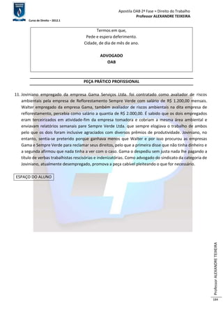 Apostila OAB 2ª Fase ≈ Direito do Trabalho 
Professor ALEXANDRE TEIXEIRA 
Curso de Direito – 2012.1 
Professor ALEXANDRE TEIXEIRA 
184 
Termos em que, 
Pede e espera deferimento. 
Cidade, de dia de mês de ano. 
ADVOGADO 
OAB 
PEÇA PRÁTICO PROFISSIONAL 
11. Joviniano empregado da empresa Gama Serviços Ltda. foi contratado como avaliador de riscos 
ambientais pela empresa de Reflorestamento Sempre Verde com salário de R$ 1.200,00 mensais. 
Walter empregado da empresa Gama, também avaliador de riscos ambientais na dita empresa de 
reflorestamento, percebia como salário a quantia de R$ 2.000,00. É sabido que os dois empregados 
eram terceirizados em atividade-fim da empresa tomadora e cobriam a mesma área ambiental e 
enviavam relatórios semanais pare Sempre Verde Ltda. que sempre elogiava o trabalho de ambos 
pelo que os dois foram inclusive agraciados com diversos prêmios de produtividade. Joviniano, no 
entanto, sentia-se preterido porque ganhava menos que Walter e por isso procurou as empresas 
Gama e Sempre Verde para reclamar seus direitos, pelo que a primeira disse que não tinha dinheiro e 
a segunda afirmou que nada tinha a ver com o caso. Gama o despediu sem justa nada lhe pagando a 
título de verbas trabalhistas rescisórias e indenizatórias. Como advogado do sindicato da categoria de 
Joviniano, atualmente desempregado, promova a peça cabível pleiteando o que for necessário. 
ESPAÇO DO ALUNO 
 