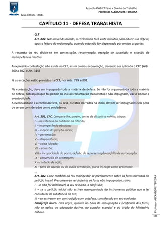Apostila OAB 2ª Fase ≈ Direito do Trabalho 
Professor ALEXANDRE TEIXEIRA 
Curso de Direito – 2012.1 
Professor ALEXANDRE TEIXEIRA 
185 
CAPÍTULO 11 - DEFESA TRABALHISTA 
CLT 
Art. 847. Não havendo acordo, o reclamado terá vinte minutos para aduzir sua defesa, 
após a leitura da reclamação, quando esta não for dispensada por ambas as partes. 
A resposta do réu divide-se em contestação, reconvenção, exceção de suspeição e exceção de 
incompetência relativa. 
A expressão contestação não existe na CLT, assim como reconvenção, devendo ser aplicado o CPC (Arts. 
300 a 302, e Art. 315) 
Já as exceções estão previstas na CLT, nos Arts. 799 a 802. 
Na contestação, deve ser impugnada toda a matéria de defesa. Se não for argumentada toda a matéria 
de defesa, sob aquilo que foi pedido na inicial (reclamação trabalhista) e não impugnado, vai se operar a 
eventualidade. 
A eventualidade é a confissão ficta, ou seja, os fatos narrados na inicial devem ser impugnados sob pena 
de serem considerados como verdadeiros. 
Art. 301, CPC. Compete-lhe, porém, antes de discutir o mérito, alegar: 
I – inexistência ou nulidade da citação; 
II – incompetência absoluta; 
III – inépcia da petição inicial; 
IV – perempção; 
V – litispendência; 
VI – coisa julgada; 
VII – conexão; 
VIII – incapacidade da parte, defeito de representação ou falta de autorização; 
IX – convenção de arbitragem; 
X – carência de ação; 
XI – falta de caução ou de outra prestação, que a lei exige como preliminar. 
... 
Art. 302. Cabe também ao réu manifestar-se precisamente sobre os fatos narrados na 
petição inicial. Presumem-se verdadeiros os fatos não impugnados, salvo: 
I – se não for admissível, a seu respeito, a confissão; 
II – se a petição inicial não estiver acompanhada do instrumento público que a lei 
considerar da substância do ato; 
III – se estiverem em contradição com a defesa, considerada em seu conjunto. 
Parágrafo único. Esta regra, quanto ao ônus da impugnação especificada dos fatos, 
não se aplica ao advogado dativo, ao curador especial e ao órgão do Ministério 
Público. 
 