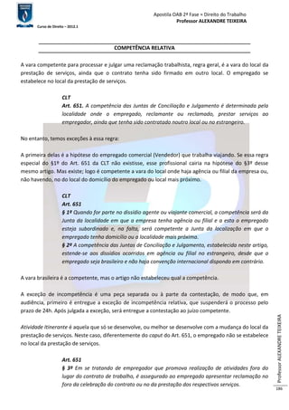 Apostila OAB 2ª Fase ≈ Direito do Trabalho 
Professor ALEXANDRE TEIXEIRA 
Curso de Direito – 2012.1 
Professor ALEXANDRE TEIXEIRA 
186 
COMPETÊNCIA RELATIVA 
A vara competente para processar e julgar uma reclamação trabalhista, regra geral, é a vara do local da 
prestação de serviços, ainda que o contrato tenha sido firmado em outro local. O empregado se 
estabelece no local da prestação de serviços. 
CLT 
Art. 651. A competência das Juntas de Conciliação e Julgamento é determinada pela 
localidade onde o empregado, reclamante ou reclamado, prestar serviços ao 
empregador, ainda que tenha sido contratado noutro local ou no estrangeiro. 
No entanto, temos exceções à essa regra: 
A primeira delas é a hipótese do empregado comercial (Vendedor) que trabalha viajando. Se essa regra 
especial do §1º do Art. 651 da CLT não existisse, esse profissional cairia na hipótese do §3º desse 
mesmo artigo. Mas existe; logo é competente a vara do local onde haja agência ou filial da empresa ou, 
não havendo, no do local do domicílio do empregado ou local mais próximo. 
CLT 
Art. 651 
§ 1º Quando for parte no dissídio agente ou viajante comercial, a competência será da 
Junta da localidade em que a empresa tenha agência ou filial e a esta o empregado 
esteja subordinado e, na falta, será competente a Junta da localização em que o 
empregado tenha domicílio ou a localidade mais próxima. 
§ 2º A competência das Juntas de Conciliação e Julgamento, estabelecida neste artigo, 
estende-se aos dissídios ocorridos em agência ou filial no estrangeiro, desde que o 
empregado seja brasileiro e não haja convenção internacional dispondo em contrário. 
A vara brasileira é a competente, mas o artigo não estabeleceu qual a competência. 
A exceção de incompetência é uma peça separada ou à parte da contestação, de modo que, em 
audiência, primeiro é entregue a exceção de incompetência relativa, que suspenderá o processo pelo 
prazo de 24h. Após julgada a exceção, será entregue a contestação ao juízo competente. 
Atividade Itinerante é aquela que só se desenvolve, ou melhor se desenvolve com a mudança do local da 
prestação de serviços. Neste caso, diferentemente do caput do Art. 651, o empregado não se estabelece 
no local da prestação de serviços. 
Art. 651 
§ 3º Em se tratando de empregador que promova realização de atividades fora do 
lugar do contrato de trabalho, é assegurado ao empregado apresentar reclamação no 
foro da celebração do contrato ou no da prestação dos respectivos serviços. 
 