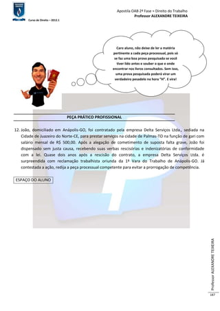 Apostila OAB 2ª Fase ≈ Direito do Trabalho 
Professor ALEXANDRE TEIXEIRA 
Curso de Direito – 2012.1 
Professor ALEXANDRE TEIXEIRA 
187 
PEÇA PRÁTICO PROFISSIONAL 
12. João, domiciliado em Anápolis-GO, foi contratado pela empresa Delta Serviços Ltda., sediada na 
Cidade de Juazeiro do Norte-CE, para prestar serviços na cidade de Palmas-TO na função de gari com 
salário mensal de R$ 500,00. Após a alegação de cometimento de suposta falta grave, João foi 
dispensado sem justa causa, recebendo suas verbas rescisórias e indenizatórias de conformidade 
com a lei. Quase dois anos após a rescisão do contrato, a empresa Delta Serviços Ltda. é 
surpreendida com reclamação trabalhista oriunda da 1ª Vara do Trabalho de Anápolis-GO. Já 
contestada a ação, redija a peça processual competente para evitar a prorrogação de competência. 
ESPAÇO DO ALUNO 
Caro aluno, não deixe de ler a matéria 
pertinente a cada peça processual, pois só 
se faz uma boa prova pesquisada se você 
tiver lido antes e souber o que e onde 
encontrar nos livros consultados. Sem isso, 
uma prova pesquisada poderá virar um 
verdadeiro pesadelo na hora “H”. E vira! 
 
