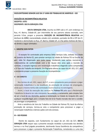 Apostila OAB 2ª Fase ≈ Direito do Trabalho 
Professor ALEXANDRE TEIXEIRA 
Curso de Direito – 2012.1 
Professor ALEXANDRE TEIXEIRA 
188 
EXCELENTÍSSIMO SENHOR JUIZ DA 1ª VARA DO TRABALHO DE ANÁPOLIS – GO 
EXCEÇÃO DE INCOMPETÊNCIA RELATIVA 
EXCEPTO: JOÃO 
EXCIPIENTE: DELTA SERVIÇOS LTDA 
DELTA SERVIÇOS LTDA, inscrita no CNPJ sob o nº, com endereço na 
Rua, nº, Bairro, Cidade-UF, por intermédio de seu patrono abaixo assinado, vem 
perante V.Exa. propor a presente EXCEÇÃO DE INCOMPETÊNCIA RELATIVA em 
desfavor de JOÃO, nacionalidade, estado civil, vendedor, portador do RG e CPF de nº, 
residente e domiciliado na Rua, nº, Bairro, Cidade-UF, e o faz pelos motivos de fato e 
de direito a seguir alinhados: 
I – SINOPSE DOS FATOS 
O excepto foi contratado pela empresa Delta Serviços Ltda, sediada na Cidade 
de Juazeiro do Norte-CE, para prestar serviços na cidade de Palmas-TO na função de 
gari. João foi dispensado sem justa causa, recebendo suas verbas rescisórias e 
indenizatórias de conformidade com a lei. Quase dois anos após a rescisão do 
contrato, o excepto ingressa com reclamação trabalhista elegendo como competente 
a 1ª Vara do Trabalho de Anápolis. Em flagrante ofensa ao caput do art. 651, CLT, vem 
a excipiente propor a presente Exceção de Incompetência. 
II – DO DIREITO 
Nos termos do art. 651, caput, da CLT, a vara competente para processar e julgar 
reclamação trabalhista é a da localidade da prestação de serviços do empregado, 
ainda que o mesmo tenha sido contratado noutro local ou no estrangeiro. 
Assim, o local da execução dos serviços foi Palmas-TO pelo que a Reclamação 
Trabalhista lá deveria ter sido interposta. No entanto, o reclamante, pelo simples fato 
de ser o local de seu domicílio, ajuizou a reclamação na Cidade de Anápolis-GO, sem 
qualquer respaldo legal, pois o simples fato de lá ter fixado morada não tem o condão 
de prorrogar a competência. 
Ante a existência de Vara do Trabalho na Cidade de Palmas-TO, local da efetiva 
prestação de serviços, tornou-se esta a competente para processar e julgar a 
reclamação trabalhista e demais ações com ela conexas. 
III – DO PEDIDO 
Diante do exposto, com fundamento no caput do art. 651 da CLT, DELTA 
SERVIÇOS LTDA requer seja a presente exceção recebida e processada nos devidos 
termos e no final julgada procedente, declinando Vossa Excelência da competência 
para processar e julgar a presente Reclamação Trabalhista, remetendo-a a uma das 
 