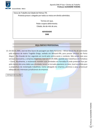 Apostila OAB 2ª Fase ≈ Direito do Trabalho 
Professor ALEXANDRE TEIXEIRA 
Curso de Direito – 2012.1 
Professor ALEXANDRE TEIXEIRA 
189 
Varas do Trabalho da Cidade de Palmas-TO. 
Protesta provar o alegado por todos os meios em direito admitidos. 
Termos em que, 
Pede e espera deferimento. 
Cidade, dia de mês de ano. 
ADVOGADO 
OAB 
PEÇA PRÁTICO PROFISSIONAL 
13. Em 02.01.2005, José da Silva Sauro de passagem por Belo Horizonte – Minas Gerais foi ali contratado 
pela empresa de teatro Tragédia Grega, sediada em Mossoró-RN, para prestar serviços em Porto 
Alegre – Rio Grande do Sul, seguindo em turnê pelo centro-oeste e nordeste. Não sendo mais seus 
serviços necessários, a empresa dispensou José em 04.04.2006, quando este trabalhava em Fortaleza 
– Ceará. Atualmente, o reclamante mantém suas atividades em Parnaíba-PI onde pretende ficar por 
pelo menos dois anos dada suas atividades terem se tornado populares no meio, local escolhido para 
a propositura da reclamação trabalhista. Como advogado da empresa, promova a peça processual 
adequada aos interesses jurisdicionais da empresa. 
ESPAÇO DO ALUNO 
 