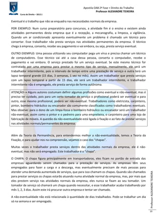 Apostila OAB 2ª Fase ≈ Direito do Trabalho 
Professor ALEXANDRE TEIXEIRA 
Curso de Direito – 2012.1 
Professor ALEXANDRE TEIXEIRA 
19 
Eventual é o trabalho que não se enquadra nas necessidades normais da empresa. 
POR EXEMPLO: Num curso preparatório para concursos, a atividade fim é o ensino e existem ainda 
atividades permanentes desta empresa que é a recepção, a mecanografia, a limpeza, a vigilância. 
Quando um ar condicionado apresenta eventualmente um problema é chamado um técnico para 
consertar. Esse trabalhador não presta serviços nas atividades permanentes da empresa. O técnico 
chega à empresa, conserta, recebe seu pagamento e vai embora, ou seja, presta serviço eventual. 
OUTRO EXEMPLO: Uma pessoa utilizando seu computador pega um vírus e precisa chamar um técnico 
de computadores. Esse técnico vai até a casa dessa pessoa, conserta o computador, recebe o 
pagamento e vai embora. O serviço prestado foi um serviço eventual. Se este mesmo técnico for 
contratado por uma empresa para prestar o mesmo tipo de serviço, mensalmente, ele será um 
trabalhador intermitente, pois o intervalo de tempo entre uma prestação de serviço e outra terá um 
lapso temporal grande (15 dias, 3 semanas, 1 vez no mês). Assim um trabalhador que presta serviços 
com um lapso temporal a partir de 15 dias, ele será um trabalhador intermitente, e trabalhador 
intermitente não é empregado, ele presta serviço de forma autônoma. 
ATENÇÃO Alguns autores costumam definir algumas profissões como eventual e não-eventual, mas é 
preciso ter cuidado, pois para um certo tomador de serviço o profissional poderá ser eventual e para 
outro, esse mesmo profissional, poderá ser não-eventual. Trabalhadores como eletricista, carpinteiro, 
pintor, bombeiro hidráulico ou encanador são comumente classificados como trabalhadores eventuais. 
Mas observe: para o dono de um limpa-fossa o bombeiro hidráulico ou encanador será um trabalhador 
não-eventual, assim como o pintor e o pedreiro para uma empreiteira, o carpinteiro para uma loja de 
fabricação de móveis. A questão da não-eventualidade está ligada à fixação e ao fato de prestar serviços 
nas atividades normais/permanentes da empresa. 
Além da Teoria da Permanência, para entendermos melhor a não-eventualidade, temos a Teoria da 
Fixação, e para ajudar-nos na compreensão, vejamos o caso dos “chapas”. 
Muitas vezes o trabalhador presta serviços dentro das atividades normais da empresa, ele é não-eventual, 
mas não será empregado. Este trabalhador é o “chapa”. 
O CHAPA: O chapa figura principalmente em transportadoras, eles ficam no portão de entrada das 
empresas aguardando serem chamados para a prestação de serviços. As empresas têm seus 
empregados para fazer a carga e a descarga, mas eventualmente precisam de mais pessoas para 
atender uma demanda aumentada de serviços, que para isso chamam os chapas. Quando são chamados 
para prestar serviços os chapas estarão atuando numa atividade normal da empresa, mas, por mais que 
eles prestem serviço nas atividades normais da empresa, eles nunca se fixam ao seu tomador. Um 
tomador de serviço só chamará um chapa quando necessitar, e esse trabalhador acaba trabalhando por 
mês 1, 2, 3 dias. Assim este irá procurar outra empresa e tentar ser chamado. 
A não-eventualidade não está relacionada à quantidade de dias trabalhados. Pode-se trabalhar um dia 
só na semana e ser empregado. 
 