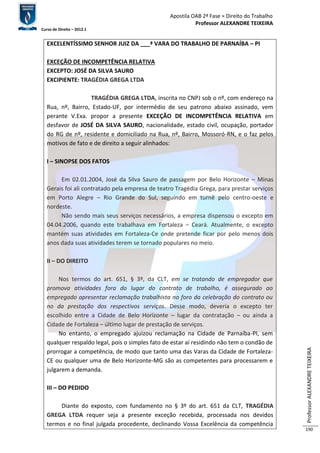 Apostila OAB 2ª Fase ≈ Direito do Trabalho 
Professor ALEXANDRE TEIXEIRA 
Curso de Direito – 2012.1 
Professor ALEXANDRE TEIXEIRA 
190 
EXCELENTÍSSIMO SENHOR JUIZ DA ___ª VARA DO TRABALHO DE PARNAÍBA – PI 
EXCEÇÃO DE INCOMPETÊNCIA RELATIVA 
EXCEPTO: JOSÉ DA SILVA SAURO 
EXCIPIENTE: TRAGÉDIA GREGA LTDA 
TRAGÉDIA GREGA LTDA, inscrita no CNPJ sob o nº, com endereço na 
Rua, nº, Bairro, Estado-UF, por intermédio de seu patrono abaixo assinado, vem 
perante V.Exa. propor a presente EXCEÇÃO DE INCOMPETÊNCIA RELATIVA em 
desfavor de JOSÉ DA SILVA SAURO, nacionalidade, estado civil, ocupação, portador 
do RG de nº, residente e domiciliado na Rua, nº, Bairro, Mossoró-RN, e o faz pelos 
motivos de fato e de direito a seguir alinhados: 
I – SINOPSE DOS FATOS 
Em 02.01.2004, José da Silva Sauro de passagem por Belo Horizonte – Minas 
Gerais foi ali contratado pela empresa de teatro Tragédia Grega, para prestar serviços 
em Porto Alegre – Rio Grande do Sul, seguindo em turnê pelo centro-oeste e 
nordeste. 
Não sendo mais seus serviços necessários, a empresa dispensou o excepto em 
04.04.2006, quando este trabalhava em Fortaleza – Ceará. Atualmente, o excepto 
mantém suas atividades em Fortaleza-Ce onde pretende ficar por pelo menos dois 
anos dada suas atividades terem se tornado populares no meio. 
II – DO DIREITO 
Nos termos do art. 651, § 3º, da CLT, em se tratando de empregador que 
promova atividades fora do lugar do contrato de trabalho, é assegurado ao 
empregado apresentar reclamação trabalhista no foro da celebração do contrato ou 
no da prestação dos respectivos serviços. Desse modo, deveria o excepto ter 
escolhido entre a Cidade de Belo Horizonte – lugar da contratação – ou ainda a 
Cidade de Fortaleza – último lugar de prestação de serviços. 
No entanto, o empregado ajuizou reclamação na Cidade de Parnaíba-PI, sem 
qualquer respaldo legal, pois o simples fato de estar aí residindo não tem o condão de 
prorrogar a competência, de modo que tanto uma das Varas da Cidade de Fortaleza- 
CE ou qualquer uma de Belo Horizonte-MG são as competentes para processarem e 
julgarem a demanda. 
III – DO PEDIDO 
Diante do exposto, com fundamento no § 3º do art. 651 da CLT, TRAGÉDIA 
GREGA LTDA requer seja a presente exceção recebida, processada nos devidos 
termos e no final julgada procedente, declinando Vossa Excelência da competência 
 