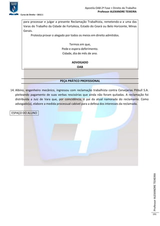 Apostila OAB 2ª Fase ≈ Direito do Trabalho 
Professor ALEXANDRE TEIXEIRA 
Curso de Direito – 2012.1 
Professor ALEXANDRE TEIXEIRA 
191 
para processar e julgar a presente Reclamação Trabalhista, remetendo-a a uma das 
Varas do Trabalho da Cidade de Fortaleza, Estado do Ceará ou Belo Horizonte, Minas 
Gerais. 
Protesta provar o alegado por todos os meios em direito admitidos. 
Termos em que, 
Pede e espera deferimento. 
Cidade, dia de mês de ano. 
ADVOGADO 
OAB 
PEÇA PRÁTICO PROFISSIONAL 
14. Albino, engenheiro mecânico, ingressou com reclamação trabalhista contra Cervejarias Pitbull S.A. 
pleiteando pagamento de suas verbas rescisórias que ainda não foram quitadas. A reclamação foi 
distribuída a Juiz de Vara que, por coincidência, é pai da atual namorada do reclamante. Como 
advogado(a), elabore a medida processual cabível para a defesa dos interesses da reclamada. 
ESPAÇO DO ALUNO 
 