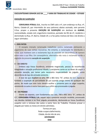 Apostila OAB 2ª Fase ≈ Direito do Trabalho 
Professor ALEXANDRE TEIXEIRA 
Curso de Direito – 2012.1 
Professor ALEXANDRE TEIXEIRA 
192 
EXCELENTÍSSIMO SENHOR JUIZ DA ____ª VARA DO TRABALHO DE CIDADE – ESTADO 
EXCEÇÃO DE SUSPEIÇÃO 
CERVEJARIA PITBULL S.A., inscrita no CNPJ sob o nº, com endereço na Rua, nº, 
Bairro, Cidade-UF, por intermédio de seus patronos abaixo assinado, vem perante 
V.Exa. propor a presente EXCEÇÃO DE SUSPEIÇÃO em desfavor de ALBINO, 
nacionalidade, estado civil, engenheiro mecânico, portador do RG de nº, residente e 
domiciliado na Rua, nº, Bairro, Cidade-UF, e o faz pelos motivos de fato e de direito a 
seguir alinhados: 
I – DOS FATOS 
O excepto interpôs reclamação trabalhista contra reclamada pleiteando o 
pagamento de suas verbas rescisórias. No entanto, a reclamação foi distribuída a 
V.Exa. que manteve com o reclamante laço de amizade em decorrência de namoro 
entre este e sua filha. Em conseqüência, alternativa não resta à reclamada senão a 
argüição da presente exceção de suspeição. 
II – DO DIREITO 
Embora seja Vossa Excelência, eminente magistrado, pessoa de reconhecida 
integridade e atuação profissional ilibada, o excipiente sente-se no dever de argüir a 
presente exceção, por temer pela necessária imparcialidade do julgado, como 
decorrência do laço de amizade existente. 
A teor do que dispõem os arts. 799 e 801 letra “b”, ambos da CLT, reputa-se 
fundada a suspeição de parcialidade do juiz quando amigo íntimo de qualquer das 
partes, de modo que este Juízo deverá acolher a presente para se julgar suspeito, 
remetendo os autos à outra Vara para que enfim seja processada e julgada. 
III – DO PEDIDO 
Diante do exposto, com fundamento nos arts. 799 e 801 letra “b”, ambos da 
CLT, CERVEJARIA PITBULL S.A. requer seja a presente exceção recebida, processada 
nos devidos termos e no final julgada procedente, declarando-se Vossa Excelência 
suspeito com a remessa dos autos a outra Vara do Trabalho. Protesta provar o 
alegado por todos os meios em direito admitidos. 
Termos em que, 
Pede e espera deferimento. 
Cidade, dia de mês de ano. 
ADVOGADO 
OAB 
 