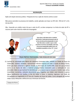 Apostila OAB 2ª Fase ≈ Direito do Trabalho 
Professor ALEXANDRE TEIXEIRA 
Curso de Direito – 2012.1 
Professor ALEXANDRE TEIXEIRA 
194 
RECONVEÇÃO 
Ação com dupla natureza jurídica = Resposta do réu e ação do mesmo contra o autor 
Não possui previsão no processo do trabalho, sendo aplicada com base no CPC (Art. 769 da CLT e Art. 
315 do CPC) 
Obs.: Havendo um crédito maior do que o valor da RT, se deve compensar no limite do valor da RT e 
reconvir pelo valor total do crédito do empregador. 
PEÇAS PRÁTICO PROFISSIONAL PARA RESOLVER EM CASA 
15. Ivanhoé foi contratado pela fábrica de cotonetes Ureiasseca Ltda., sediada na Cidade de Poços de 
Caldas-MG. Ivanhoé, vendedor, representava referida empresa em todo o Estado de Minas Gerais, 
tendo por base comercial a agência situada no Município de Confins-MG, local em que prestava 
contas e se munia de todo o material propagandístico necessário para a realização de suas 
atividades. Sabe-se que Ivanhoé foi demitido por justa causa e que se recusou a receber suas verbas 
trabalhistas rescisórias, voltando descontente para Varginha, sua cidade natal distante a apenas 
alguns quilômetros de Confins. A fim de evitar a mora, a empresa ingressou com Ação de 
Consignação em Pagamento na 2ª Vara do Trabalho de Poços de Caldas. Como advogado de Ivanhoé 
redija a peça adequada a defesa de seus interesses territoriais. 
Espaço do Aluno 
Caro aluno, não deixe de ler a matéria 
pertinente a cada peça processual, pois só 
se faz uma boa prova pesquisada se você 
tiver lido antes e souber o que e onde 
encontrar nos livros consultados. Sem isso, 
uma prova pesquisada poderá virar um 
verdadeiro pesadelo na hora “H”. E vira! 
 