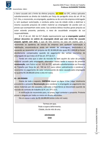 Apostila OAB 2ª Fase ≈ Direito do Trabalho 
Professor ALEXANDRE TEIXEIRA 
Curso de Direito – 2012.1 
Professor ALEXANDRE TEIXEIRA 
197 
o dano causado até o limite do efetivo prejuízo, art. XXXX do CPC, ambos aplicados 
subsidiariamente ao direito do trabalho por força do parágrafo único do art. 8º da 
CLT. Ora, o reconvindo, ex-empregado, apoderou-se do carro da empresa embriagado 
e, sem qualquer autorização, o conduziu pelas ruas da cidade vindo a abalrroar o 
mesmo causando prejuízos de ordem material ao empregador de acordo com as 
provas que acompanham estes autos. Sua conduta dolosa resultou grave prejuízo ao 
autor estando presente, portanto, o nexo de causalidade ensejador de sua 
responsabilidade. 
O § 1º do art. 462 da CLT dispõe expressamente que o empregador poderá 
efetuar descontos no salário do empregado desde que este tenha lhe causado 
prejuízo agindo com dolo, o que de fato ocorreu no caso em exame, pois o 
reconvindo se apoderou de veículo da empresa sem qualquer autorização e 
habilitação, encontrando-se ainda em estado de embriaguez, destruindo-o e 
causando ao reconvinte um prejuízo de R$ 30.000,00 dos quais R$ 2.000,00 já foram 
devidamente compensados quando do pagamento das verbas rescisórias do 
empregado de que trata o § 5º do art. 477 da CLT. 
Tendo em vista que o valor da rescisão foi bem aquém do valor do prejuízo 
material causado pelo empregado, alternativa restou senão o manejo da presente 
reconvenção, com fulcro no art. 315 do CPC, aplicado subsidiariamente ao Processo 
do Trabalho por força do art. 769 da CLT, para cobrar judicialmente e condenar o 
reconvinte no pagamento do valor remanescente do dano causado pelo empregado 
na quantia R$ 28.000,00 (vinte e oito mil reais). 
III – DO PEDIDO 
Diante de todo o exposto, EMPRESA requer se digne V.Exa. julgar totalmente 
procedente a presente Reconvenção para condenar o empregado ao pagamento dos 
danos materiais por ele causados, subtraída a importância já descontada quando da 
rescisão do contrato de trabalho (§ 5º, art. 477, CLT). 
A notificação do reconvindo para, no prazo, legal contestar a presente. Protesta 
provar o alegado por todos os meios em direito admitidos. 
Dá-a à causa o valor de R$ 28.000,00 (vinte e oito mil reais). 
Termos em que, 
Pede e espera deferimento. 
Cidade, dia de mês de ano. 
ADVOGADO 
OAB 
 
