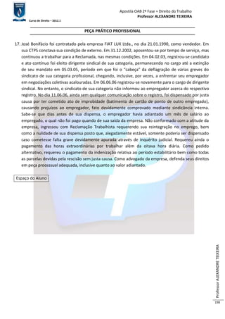 Apostila OAB 2ª Fase ≈ Direito do Trabalho 
Professor ALEXANDRE TEIXEIRA 
Curso de Direito – 2012.1 
Professor ALEXANDRE TEIXEIRA 
198 
PEÇA PRÁTICO PROFISSIONAL 
17. José Bonifácio foi contratado pela empresa FIAT LUX Ltda., no dia 21.01.1990, como vendedor. Em 
sua CTPS constava sua condição de externo. Em 31.12.2002, aposentou-se por tempo de serviço, mas 
continuou a trabalhar para a Reclamada, nas mesmas condições. Em 04.02.03, registrou-se candidato 
e ato contínuo foi eleito dirigente sindical de sua categoria, permanecendo no cargo até a extinção 
de seu mandato em 05.03.05, período em que foi o “cabeça” da deflagração de várias greves do 
sindicato de sua categoria profissional, chegando, inclusive, por vezes, a enfrentar seu empregador 
em negociações coletivas acalouradas. Em 06.06.06 registrou-se novamente para o cargo de dirigente 
sindical. No entanto, o sindicato de sua categoria não informou ao empregador acerca do respectivo 
registro. No dia 11.06.06, ainda sem qualquer comunicação sobre o registro, foi dispensado por justa 
causa por ter cometido ato de improbidade (batimento de cartão de ponto de outro empregado), 
causando prejuízos ao empregador, fato devidamente comprovado mediante sindicância interna. 
Sabe-se que dias antes de sua dispensa, o empregador havia adiantado um mês de salário ao 
empregado, o qual não foi pago quando de sua saída da empresa. Não conformado com a atitude da 
empresa, ingressou com Reclamação Trabalhista requerendo sua reintegração no emprego, bem 
como a nulidade de sua dispensa posto que, alegadamente estável, somente poderia ser dispensado 
caso cometesse falta grave devidamente apurada através de inquérito judicial. Requereu ainda o 
pagamento das horas extraordinárias por trabalhar além da oitava hora diária. Como pedido 
alternativo, requereu o pagamento da indenização relativa ao período estabilitário bem como todas 
as parcelas devidas pela rescisão sem justa causa. Como advogado da empresa, defenda seus direitos 
em peça processual adequada, inclusive quanto ao valor adiantado. 
Espaço do Aluno 
 