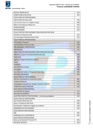 Apostila OAB 2ª Fase ≈ Direito do Trabalho 
Professor ALEXANDRE TEIXEIRA 
Curso de Direito – 2012.1 
Professor ALEXANDRE TEIXEIRA 
2 
DEFESA TRABALHISTA 143 
COMPETÊNCIA RELATIVA 144 
PEÇAS PRÁTICO PROFISSIONAIS 
João X Delta Serviços Ltda. 146 
José da Silva Sauro X Tragédia Grega 148 
Albino X Cervejarias Pitbull S.A. 150 
COMPENSAÇÃO 152 
RECONVENÇÃO 153 
PEÇAS PRÁTICO PROFISSIONAIS PARA RESOLVER EM CASA 
Ivanhoé X Ureiasseca Ltda. 153 
Luiz Gonzaga X Nordeste Brasil Ltda. 153 
PEÇAS PRÁTICO PROFISSIONAIS 
Ariosvaldo X Empresa 155 
José Bonifácio X Fiat Lux Ltda. 158 
PRELIMINARES / PREJUDICIAIS 161 
PRESCRIÇÃO 171 
PEÇAS PRÁTICO PROFISSIONAIS PARA RESOLVER EM CASA 
Defuntina Covas X Funerária Moribunda Ltda. 184 
Paolo Bald 184 
Sigmund X Kapa Econômica Federal 185 
Freud 188 
Clodoaldo 192 
José Doidinho x Gama 195 
Pertubaldo 198 
Casa Marcelo Santos x Chuva de Prata Ltda. 200 
RECURSO ORDINÁRIO 203 
PEÇAS PRÁTICO PROFISSIONAIS 
Merival x Sociedade de economia mista 205 
Ismênia x Empresa 209 
Empregador autuado por Auditor Fiscal do Trabalho 213 
TEORIA DA CAUSA MADURA 216 
PEÇA PRATICO PROFISSIONAL 
Incompetência relativa 217 
RECURSO DE REVISTA 220 
QUESTÕES PRÁTICO PROFISSIONAL - Ementas paradigmas 224 
PEÇAS PRÁTICO PROFISSIONAL 
Iota Empreendimentos S.A. 230 
Pedro x Estado de São Paulo 234 
Reclamação Trabalhista julgada procedente 238 
EMBARGOS DE DECLARAÇÃO 242 
PEÇA PRÁTICO PROFISSIONAL 
A/B 242 
EMBARGOS DE DIVERGÊNCIA 245 
PEÇA PRÁTICO PROFISSIONAL 
Recurso de Revista 4ª Turma TST 246 
RECURSO ADESIVO 250 
 