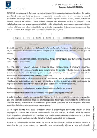 Apostila OAB 2ª Fase ≈ Direito do Trabalho 
Professor ALEXANDRE TEIXEIRA 
Curso de Direito – 2012.1 
Professor ALEXANDRE TEIXEIRA 
20 
EXEMPLO: Um restaurante funciona normalmente com 10 empregados (garçons, lavadores de pratos, 
cozinheiro), mas nos finais de semana o movimento aumenta muito e são contratados mais 5 
prestadores de serviço. Sempre são chamados os mesmos 5 prestadores de serviço, sempre se fixam ao 
mesmo tomador de serviço e ainda prestam serviços nas atividades normais da empresa. Esses 
trabalhadores prestam serviços com pessoalidade, estão subordinados a um gerente, com pretensão de 
receber salários e com não-eventualidade, portanto são empregados. Embora trabalhem somente dois 
dias por semana, 16 horas por semana, ainda assim serão empregados. 
8h 8h 
Segunda Terça Quarta Quinta Sexta Sábado Domingo 
10 empregados + 5 empregados 
O art. 58-A da CLT prevê o Contrato de Trabalho a Tempo Parcial, é famoso do direito inglês, o part-time 
job, ou contrato de meio expediente. Preste atenção que o dispositivo prevê o máximo, não diz qual é o 
mínimo. 
Art. 58-A, CLT. Considera-se trabalho em regime de tempo parcial aquele cuja duração não exceda a 
vinte e cinco horas semanais. 
O.J. 358, SDI-1. SALÁRIO MÍNIMO E PISO SALARIAL PROPORCIONAL À JORNADA REDUZIDA. 
POSSIBILIDADE. Havendo contratação para cumprimento de jornada reduzida, inferior à previsão 
constitucional de oito horas diárias ou quarenta e quatro semanais, é lícito o pagamento do piso salarial 
ou do salário mínimo proporcional ao tempo trabalhado. 
Há que se diferenciar a não-eventualidade da continuidade, pois a não-eventualidade não guarda 
relação com a quantidade de dias em que a prestação de serviços se desenvolve, já a continuidade diz 
respeito exatamente à quantidade de dias em que o trabalhador desenvolve seu labor. 
Ainda que um empregado só preste serviços durante dois ou três dias por semana 
A continuidade está diretamente relacionada à definição do empregado doméstico. 
d) subordinação: o trabalho do empregado é fator de produção e como tal é entregue ao empregador, 
pois este o admite, assalaria e dirige sua prestação pessoal de serviços, determinado-lhe os horários de 
trabalho, o modo de realizar o trabalho em sua quantidade e qualidade, daí dizer-se que há relação de 
subordinação jurídica entre empregado e empregador. 
Via de regra, quanto mais braçal o trabalho maior a subordinação. Entretanto, mesmo os altos 
empregados, como os executivos de multinacionais, que nos parecem, a primeira vista, totalmente 
livres de qualquer subordinação em relação ao empregador, seguem as diretrizes da empresa e, se delas 
descuidarem, estão sujeitos à punição disciplinar incluída a despedida por justa causa. 
Trata-se da subordinação jurídica. Antes da Teoria da Subordinação Jurídica se tentou explicar a 
subordinação por outros meios, por exemplo, pela subordinação técnica e pela subordinação 
 