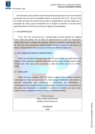 Apostila OAB 2ª Fase ≈ Direito do Trabalho 
Professor ALEXANDRE TEIXEIRA 
Curso de Direito – 2012.1 
Professor ALEXANDRE TEIXEIRA 
200 
O reclamante nunca prestou horas extraordinárias até porque nunca teve controle 
de jornada uma vez que era vendedor externo e de acordo com o inc. I do art. 62 da 
CLT estão excluídos do controle de jornada os trabalhadores externos desde que a 
prestação de serviço seja incompatível com a fixação de horários e tal fato esteja 
registrado tanto na CTPS como no livro de registro de empregados. 
V – DA COMPENSAÇÃO 
O art. 767, CLT, prescreve que a compensação somente poderá ser alegada 
como matéria de defesa. Por se tratar de adiantamento de salário do empregado, 
crédito decorrente da relação de emprego, cabível é a presente compensação (Sum. 
18, TST) caso V.Exa. entenda ser devida qualquer verba ao reclamante de modo a se 
evitar o enriquecimento sem causa de que trata o art. 884 do Código Civil. 
VI – DAS VERBAS RESCISÓRIAS E INDENIZATÓRIAS 
Diante da existência de justa causa, não há que se falar em deferimento de 
qualquer verba trabalhista rescisória e/ou indenizatória, sendo devidos apenas férias 
vencidas (art. 146, caput, CLT), se houver, e saldo de salários (art. 5º, inc. XXXVI, 
CF/88). 
VII – CONCLUSÃO 
Diante de todo o exposto, FIAT LUX requer se digne V.Exa. acolher a presente 
contestação em todos os seus termos. No mérito, julgar totalmente improcedente a 
presente reclamação para reconhecer a inexistência de estabilidade e, 
consequentemente, qualquer direito à reintegração, reconhecimento da existência de 
falta grave do empregado e a extinção do contrato de trabalho por justa causa. 
Protesta provar o alegado por todos os meios em direito admitidos. 
Termos em que, 
Pede e espera deferimento. 
Cidade, dia de mês de ano. 
ADVOGADO 
OAB 
 
