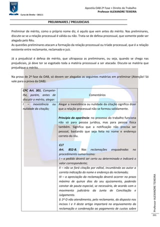 Apostila OAB 2ª Fase ≈ Direito do Trabalho 
Professor ALEXANDRE TEIXEIRA 
Curso de Direito – 2012.1 
Professor ALEXANDRE TEIXEIRA 
201 
PRELIMINARES / PREJUDICIAIS 
Preliminar de mérito, como o próprio nome diz, é aquilo que vem antes do mérito. Nas preliminares, 
discute-se se a relação processual é válida ou não. Trata-se de defesa processual, que somente pode ser 
alegada pelo Réu. 
As questões preliminares atacam a formação da relação processual ou tríade processual, que é a relação 
existente entre reclamante, reclamado e juiz. 
Já a prejudicial é defesa de mérito, que ultrapassa as preliminares, ou seja, quando se chega nas 
prejudiciais, já deve ter se esgotado toda a matéria processual a ser atacada. Discute-se matéria que 
prejudique o mérito. 
Na prova de 2ª fase da OAB, só devem ser alegadas as seguintes matérias em preliminar (Atenção! Só 
vale para a prova da OAB): 
CPC Art. 301. Compete-lhe, 
porém, antes de 
discutir o mérito, alegar: 
Comentários 
I – inexistência ou 
nulidade da citação; 
Alegar a inexistência ou nulidade da citação significa dizer 
que a relação processual não se formou validamente. 
Princípio da aparência: no processo do trabalho funciona 
não só para pessoa jurídica, mas para pessoa física 
também. Significa que a notificação não precisa ser 
pessoal, bastando que seja feita no nome e endereço 
correto do réu. 
CLT 
Art. 852-B. Nas reclamações enquadradas no 
procedimento sumaríssimo: 
I – o pedido deverá ser certo ou determinado e indicará o 
valor correspondente; 
II – não se fará citação por edital, incumbindo ao autor a 
correta indicação do nome e endereço do reclamado; 
III – a apreciação da reclamação deverá ocorrer no prazo 
máximo de quinze dias do seu ajuizamento, podendo 
constar de pauta especial, se necessário, de acordo com o 
movimento judiciário da Junta de Conciliação e 
Julgamento. 
§ 1º O não atendimento, pelo reclamante, do disposto nos 
incisos I e II deste artigo importará no arquivamento da 
reclamação e condenação ao pagamento de custas sobre 
 