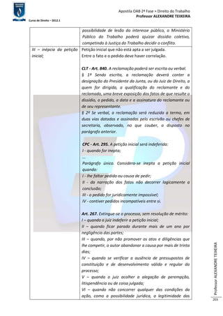Apostila OAB 2ª Fase ≈ Direito do Trabalho 
Professor ALEXANDRE TEIXEIRA 
Curso de Direito – 2012.1 
Professor ALEXANDRE TEIXEIRA 
203 
possibilidade de lesão do interesse público, o Ministério 
Público do Trabalho poderá ajuizar dissídio coletivo, 
competindo à Justiça do Trabalho decidir o conflito. 
III – inépcia da petição 
inicial; 
Petição inicial que não está apta a ser julgada. 
Entre o fato e o pedido deve haver correlação. 
CLT - Art. 840. A reclamação poderá ser escrita ou verbal. 
§ 1º Sendo escrita, a reclamação deverá conter a 
designação do Presidente da Junta, ou do Juiz de Direito, a 
quem for dirigida, a qualificação do reclamante e do 
reclamado, uma breve exposição dos fatos de que resulte o 
dissídio, o pedido, a data e a assinatura do reclamante ou 
de seu representante. 
§ 2º Se verbal, a reclamação será reduzida a termo, em 
duas vias datadas e assinadas pelo escrivão ou chefes de 
secretaria, observado, no que couber, o disposto no 
parágrafo anterior. 
CPC - Art. 295. A petição inicial será indeferida: 
I - quando for inepta; 
... 
Parágrafo único. Considera-se inepta a petição inicial 
quando: 
I - Ihe faltar pedido ou causa de pedir; 
II - da narração dos fatos não decorrer logicamente a 
conclusão; 
III - o pedido for juridicamente impossível; 
IV - contiver pedidos incompatíveis entre si. 
Art. 267. Extingue-se o processo, sem resolução de mérito: 
I – quando o juiz indeferir a petição inicial; 
II – quando ficar parado durante mais de um ano por 
negligência das partes; 
III – quando, por não promover os atos e diligências que 
lhe competir, o autor abandonar a causa por mais de trinta 
dias; 
IV – quando se verificar a ausência de pressupostos de 
constituição e de desenvolvimento válido e regular do 
processo; 
V – quando o juiz acolher a alegação de perempção, 
litispendência ou de coisa julgada; 
VI – quando não concorrer qualquer das condições da 
ação, como a possibilidade jurídica, a legitimidade das 
 