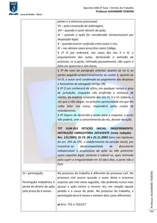 Apostila OAB 2ª Fase ≈ Direito do Trabalho 
Professor ALEXANDRE TEIXEIRA 
Curso de Direito – 2012.1 
Professor ALEXANDRE TEIXEIRA 
204 
partes e o interesse processual; 
VII – pela convenção de arbitragem; 
VIII – quando o autor desistir da ação; 
IX – quando a ação for considerada intransmissível por 
disposição legal; 
X – quando ocorrer confusão entre autor e réu; 
XI – nos demais casos prescritos neste Código. 
§ 1º O juiz ordenará, nos casos dos nos II e III, o 
arquivamento dos autos, declarando a extinção do 
processo, se a parte, intimada pessoalmente, não suprir a 
falta em quarenta e oito horas. 
§ 2º No caso do parágrafo anterior, quanto ao no II, as 
partes pagarão proporcionalmente as custas e, quanto ao 
no III, o autor será condenado ao pagamento das despesas 
e honorários de advogado (artigo 28). 
§ 3º O juiz conhecerá de ofício, em qualquer tempo e grau 
de jurisdição, enquanto não proferida a sentença de 
mérito, da matéria constante dos nos IV, V e VI; todavia, o 
réu que a não alegar, na primeira oportunidade em que lhe 
caiba falar nos autos, responderá pelas custas de 
retardamento. 
§ 4º Depois de decorrido o prazo para a resposta, o autor 
não poderá, sem o consentimento do réu, desistir da ação. 
TST SUM-263 PETIÇÃO INICIAL. INDEFERIMENTO. 
INSTRUÇÃO OBRIGATÓRIA DEFICIENTE (nova redação) - 
Res. 121/2003, DJ 19, 20 e 21.11.2003 Salvo nas hipóteses 
do art. 295 do CPC, o indeferimento da petição inicial, por 
encontrar-se desacompanhada de documento 
indispensável à propositura da ação ou não preencher 
outro requisito legal, somente é cabível se, após intimada 
para suprir a irregularidade em 10 (dez) dias, a parte não o 
fizer. 
IV – perempção; 
Perempção trabalhista é 
perda do direito de ação 
pelo prazo de 6 meses. 
No processo do trabalho é diferente do processo civil. No 
processo civil ocorre quando o autor deixa o processo 
arquivar por três vezes seguidas, não podendo nunca mais 
ajuizar a ação contra o mesmo réu, em relação aquele 
pedido e a causa de pedir. No processo do trabalho, a 
perempção dura 6 meses e existem dois casos diferentes: 
a) Arts. 731 e 732/CLT 
 