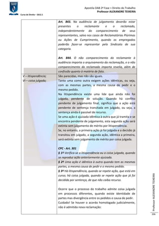 Apostila OAB 2ª Fase ≈ Direito do Trabalho 
Professor ALEXANDRE TEIXEIRA 
Curso de Direito – 2012.1 
Professor ALEXANDRE TEIXEIRA 
206 
Art. 843. Na audiência de julgamento deverão estar 
presentes o reclamante e o reclamado, 
independentemente do comparecimento de seus 
representantes, salvo nos casos de Reclamatórias Plúrimas 
ou Ações de Cumprimento, quando os empregados 
poderão fazer-se representar pelo Sindicato de sua 
categoria. 
Art. 844. O não comparecimento do reclamante à 
audiência importa o arquivamento da reclamação, e o não 
comparecimento do reclamado importa revelia, além de 
confissão quanto à matéria de fato. 
V – litispendência; 
VI – coisa julgada; 
São parecidas, mas não são iguais. 
Tanto uma como outra exigem ações idênticas, ou seja, 
com as mesmas partes, a mesma causa de pedir e o 
mesmo pedido. 
Na litispendência existe uma lide que ainda não foi 
julgada, pendente de solução. Quando há conflito 
pendente de julgamento final, significa que a ação está 
pendente de sentença transitada em julgado, ou seja, a 
sentença ainda é passível de recurso. 
Se uma ação é ajuizada idêntica à outra que já tramita e se 
encontra pendente de julgamento, esta segunda ação será 
extinta sem julgamento de mérito por litispendência. 
Se, no entanto, a primeira ação já foi julgada e a decisão já 
transitou em julgado, a segunda ação, idêntica a primeira, 
será extinta sem julgamento de mérito por coisa julgada. 
CPC - Art. 301 
§ 1º Verifica-se a litispendência ou a coisa julgada, quando 
se reproduz ação anteriormente ajuizada. 
§ 2º Uma ação é idêntica à outra quando tem as mesmas 
partes, a mesma causa de pedir e o mesmo pedido. 
§ 3º Há litispendência, quando se repete ação, que está em 
curso; há coisa julgada, quando se repete ação que já foi 
decidida por sentença, de que não caiba recurso. 
Ocorre que o processo do trabalho admite coisa julgada 
em processos diferentes, quando existe identidade de 
partes mas divergência entre os pedidos e causa de pedir. 
Cuidado! Se houver o acordo homologado judicialmente, 
não é admitida nova reclamação: 
 