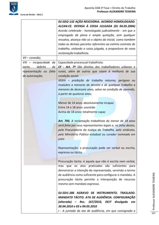 Apostila OAB 2ª Fase ≈ Direito do Trabalho 
Professor ALEXANDRE TEIXEIRA 
Curso de Direito – 2012.1 
Professor ALEXANDRE TEIXEIRA 
207 
OJ-SDI2-132 AÇÃO RESCISÓRIA. ACORDO HOMOLOGADO. 
ALCAN-CE. OFENSA À COISA JULGADA (DJ 04.05.2004) 
Acordo celebrado - homologado judicialmente - em que o 
empregado dá plena e ampla quitação, sem qualquer 
ressalva, alcança não só o objeto da inicial, como também 
todas as demais parcelas referentes ao extinto contrato de 
trabalho, violando a coisa julgada, a propositura de nova 
reclamação trabalhista. 
VII – conexão; 
VIII – incapacidade da 
parte, defeito de 
representação ou falta 
de autorização; 
Capacidade processual trabalhista: 
CF - Art. 7º São direitos dos trabalhadores urbanos e 
rurais, além de outros que visem à melhoria de sua 
condição social: 
XXXIII – proibição de trabalho noturno, perigoso ou 
insalubre a menores de dezoito e de qualquer trabalho a 
menores de dezesseis anos, salvo na condição de aprendiz, 
a partir de quatorze anos; 
Menor de 14 anos: absolutamente incapaz 
Entre 14 e 18 anos: assistido 
Acima de 18 anos: totalmente capaz 
Art. 793. A reclamação trabalhista do menor de 18 anos 
será feita por seus representantes legais e, na falta destes, 
pela Procuradoria da Justiça do Trabalho, pelo sindicato, 
pelo Ministério Público estadual ou curador nomeado em 
juízo 
Representação: a procuração pode ser verbal ou escrita, 
expressa ou tácita. 
Procuração tácita: é aquela que não é escrita nem verbal, 
mas que os atos praticados são suficientes para 
demonstrar a intenção do representado, servindo o termo 
de audiência como suficiente para configurar o mandato. A 
procuração tácita permite a interposição de recursos 
mesmo sem mandato expresso. 
OJ-SDI1-286 AGRAVO DE INSTRUMENTO. TRASLADO. 
MANDATO TÁCITO. ATA DE AUDIÊNCIA. CONFIGURAÇÃO 
(alterada) – Res. 167/2010, DEJT divulgado em 
30.04.2010 e 03 e 04.05.2010 
I - A juntada da ata de audiência, em que consignada a 
 