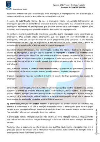 Apostila OAB 2ª Fase ≈ Direito do Trabalho 
Professor ALEXANDRE TEIXEIRA 
Curso de Direito – 2012.1 
Professor ALEXANDRE TEIXEIRA 
21 
econômica. Entendia-se que a subordinação entre empregado e empregador era uma subordinação e 
uma subordinação econômica. Bom, nem é econômica nem é técnica. 
A teoria da subordinação técnica diz que o empregado estaria subordinado tecnicamente ao 
empregador por este ser o detentor da técnica de trabalho e ele passaria essa técnica de trabalho ao 
empregado. Realmente há empregadores que precisam ensinar seus trabalhadores a técnica para 
trabalhar, mas há empregados que detêm a técnica de trabalho e o empregador não. 
Há também a teoria da subordinação econômica, segundo a qual o empregado estaria subordinado ao 
empregador. Mas existem alguns empregados que não dependem economicamente de seu 
empregador, como um juiz que dá aulas em cursos preparatórios para concursos. O juiz depende 
economicamente de seu cargo da magistratura e não do salário das aulas. Sendo assim, a teoria da 
subordinação econômica não se aplica a todos os tipos de empregado. 
Quando se fala em subordinação, essa subordinação é jurídica. Isto não quer dizer que o empregado é 
inferior ao empregador, e este por sua vez superior ao empregado. A subordinação existente entre 
empregado e empregador decorre de um contrato de trabalho. Quando um contrato de trabalho é 
celebrado, surge automaticamente para o empregador o poder empregatício, que é o poder que o 
empregador tem de dirigir a prestação pessoal dos serviços do empregado, de dizer o horário de 
entrada e de 
saída, o local de trabalho, às tarefas a serem desempenhadas, a quantidade e a qualidade do trabalho. É 
o de disciplinar, de fiscalizar e o poder diretivo que são vertentes do poder empregatício. 
O poder empregatício nasce do contrato de trabalho e é o poder de dirigir a prestação dos serviços do 
empregado. 
CUIDADO‼! A subordinação jurídica é dividida em subordinação jurídica objetiva e subordinação jurídica 
subjetiva. O Direito do Trabalho brasileiro adota a subordinação jurídica objetiva. A subordinação 
jurídica subjetiva a própria pessoa do empregado está subordinada ao empregador, e não a prestação 
do serviço. Já a subordinação jurídica objetiva é o fato de o empregador dirigir não a pessoa do 
empregado e sim a prestação pessoal de serviços desse empregado. 
e) onerosidade/intenção de receber salários: o empregado ao prestar serviços de natureza não 
eventual e subordinado o faz com a intenção de receber salário. O empregador pode até não pagar 
salários a seus empregados porque os reduziu à condição de escravos, mas os serviços prestados pelos 
“escravizados” o foram com a intenção de receber salários. 
A onerosidade trata da intenção subjetiva e não objetiva. Se fosse intenção objetiva, o não pagamento 
dos salários descaracterizaria a relação de emprego. Trata-se de trabalhar com a intenção de receber 
salários. 
Portanto, não é o pagamento ou não de salários que qualifica alguém como empregado, mas, sim, a 
prestação pessoal de serviços com a intenção de receber salários. Este o critério de distinção entre o 
empregado e o mero trabalhador voluntário. 
 