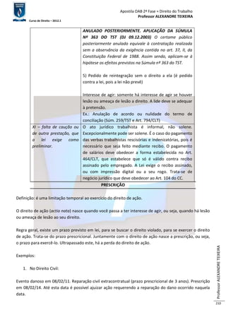 Apostila OAB 2ª Fase ≈ Direito do Trabalho 
Professor ALEXANDRE TEIXEIRA 
Curso de Direito – 2012.1 
Professor ALEXANDRE TEIXEIRA 
210 
ANULADO POSTERIORMENTE. APLICAÇÃO DA SÚMULA 
Nº 363 DO TST (DJ 09.12.2003) O certame público 
posteriormente anulado equivale à contratação realizada 
sem a observância da exigência contida no art. 37, II, da 
Constituição Federal de 1988. Assim sendo, aplicam-se à 
hipótese os efeitos previstos na Súmula nº 363 do TST. 
5) Pedido de reintegração sem o direito a ela (é pedido 
contra a lei, pois a lei não prevê) 
Interesse de agir: somente há interesse de agir se houver 
lesão ou ameaça de lesão a direito. A lide deve se adequar 
à pretensão. 
Ex.: Anulação de acordo ou nulidade do termo de 
conciliação (Súm. 259/TST e Art. 794/CLT) 
XI – falta de caução ou 
de outra prestação, que 
a lei exige como 
preliminar. 
O ato jurídico trabalhista é informal, não solene. 
Excepcionalmente pode ser solene. É o caso do pagamento 
das verbas trabalhistas rescisórias e indenizatórias, pois é 
necessário que seja feito mediante recibo. O pagamento 
de salários deve obedecer a forma estabelecida no Art. 
464/CLT, que estabelece que só é válido contra recibo 
assinado pelo empregado. A Lei exige o recibo assinado, 
ou com impressão digital ou a seu rogo. Trata-se de 
negócio jurídico que deve obedecer ao Art. 104 do CC. 
PRESCRIÇÃO 
Definição: é uma limitação temporal ao exercício do direito de ação. 
O direito de ação (actio nata) nasce quando você passa a ter interesse de agir, ou seja, quando há lesão 
ou ameaça de lesão ao seu direito. 
Regra geral, existe um prazo previsto em lei, para se buscar o direito violado, para se exercer o direito 
de ação. Trata-se do prazo prescricional. Juntamente com o direito de ação nasce a prescrição, ou seja, 
o prazo para exercê-lo. Ultrapassado este, há a perda do direito de ação. 
Exemplos: 
1. No Direito Civil: 
Evento danoso em 08/02/11. Reparação civil extracontratual (prazo prescricional de 3 anos). Prescrição 
em 08/02/14. Até esta data é possível ajuizar ação requerendo a reparação do dano ocorrido naquela 
data. 
 