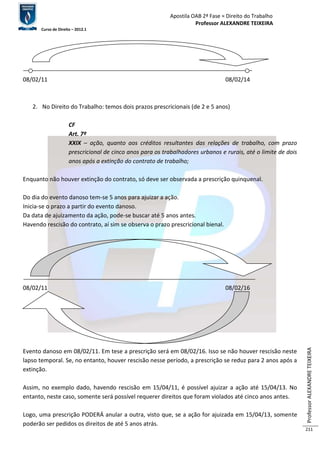 Apostila OAB 2ª Fase ≈ Direito do Trabalho 
Professor ALEXANDRE TEIXEIRA 
Curso de Direito – 2012.1 
Professor ALEXANDRE TEIXEIRA 
211 
08/02/11 08/02/14 
2. No Direito do Trabalho: temos dois prazos prescricionais (de 2 e 5 anos) 
CF 
Art. 7º 
XXIX – ação, quanto aos créditos resultantes das relações de trabalho, com prazo 
prescricional de cinco anos para os trabalhadores urbanos e rurais, até o limite de dois 
anos após a extinção do contrato de trabalho; 
Enquanto não houver extinção do contrato, só deve ser observada a prescrição quinquenal. 
Do dia do evento danoso tem-se 5 anos para ajuizar a ação. 
Inicia-se o prazo a partir do evento danoso. 
Da data de ajuizamento da ação, pode-se buscar até 5 anos antes. 
Havendo rescisão do contrato, aí sim se observa o prazo prescricional bienal. 
08/02/11 08/02/16 
Evento danoso em 08/02/11. Em tese a prescrição será em 08/02/16. Isso se não houver rescisão neste 
lapso temporal. Se, no entanto, houver rescisão nesse período, a prescrição se reduz para 2 anos após a 
extinção. 
Assim, no exemplo dado, havendo rescisão em 15/04/11, é possível ajuizar a ação até 15/04/13. No 
entanto, neste caso, somente será possível requerer direitos que foram violados até cinco anos antes. 
Logo, uma prescrição PODERÁ anular a outra, visto que, se a ação for ajuizada em 15/04/13, somente 
poderão ser pedidos os direitos de até 5 anos atrás. 
 