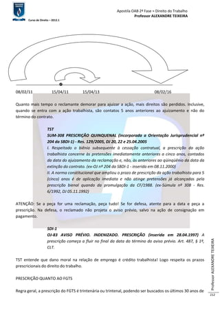 Apostila OAB 2ª Fase ≈ Direito do Trabalho 
Professor ALEXANDRE TEIXEIRA 
Curso de Direito – 2012.1 
Professor ALEXANDRE TEIXEIRA 
212 
08/02/11 15/04/11 15/04/13 08/02/16 
Quanto mais tempo o reclamante demorar para ajuizar a ação, mais direitos são perdidos. Inclusive, 
quando se entra com a ação trabalhista, são contatos 5 anos anteriores ao ajuizamento e não do 
término do contrato. 
TST 
SUM-308 PRESCRIÇÃO QUINQUENAL (incorporada a Orientação Jurisprudencial nº 
204 da SBDI-1) - Res. 129/2005, DJ 20, 22 e 25.04.2005 
I. Respeitado o biênio subsequente à cessação contratual, a prescrição da ação 
trabalhista concerne às pretensões imediatamente anteriores a cinco anos, contados 
da data do ajuizamento da reclamação e, não, às anteriores ao qüinqüênio da data da 
extinção do contrato. (ex-OJ nº 204 da SBDI-1 - inserida em 08.11.2000) 
II. A norma constitucional que ampliou o prazo de prescrição da ação trabalhista para 5 
(cinco) anos é de aplicação imediata e não atinge pretensões já alcançadas pela 
prescrição bienal quando da promulgação da CF/1988. (ex-Súmula nº 308 - Res. 
6/1992, DJ 05.11.1992) 
ATENÇÃO: Se a peça for uma reclamação, peça tudo! Se for defesa, atente para a data e peça a 
prescrição. Na defesa, o reclamado não projeta o aviso prévio, salvo na ação de consignação em 
pagamento. 
SDI-1 
OJ-83 AVISO PRÉVIO. INDENIZADO. PRESCRIÇÃO (inserida em 28.04.1997) A 
prescrição começa a fluir no final da data do término do aviso prévio. Art. 487, § 1º, 
CLT. 
TST entende que dano moral na relação de emprego é crédito trabalhista! Logo respeita os prazos 
prescricionais do direito do trabalho. 
PRESCRIÇÃO QUANTO AO FGTS 
Regra geral, a prescrição do FGTS é trintenária ou trintenal, podendo ser buscados os últimos 30 anos de 
 