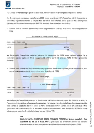Apostila OAB 2ª Fase ≈ Direito do Trabalho 
Professor ALEXANDRE TEIXEIRA 
Curso de Direito – 2012.1 
Professor ALEXANDRE TEIXEIRA 
213 
FGTS. Mas, como toda regra geral, há exceções, havendo casos de prescrição quinquenal e bienal. 
Ex.: O empregado começou a trabalhar em 1960, como optante do FGTS. Trabalhou até 2010, quando se 
aposentou espontaneamente. O simples fato de ter se aposentando, ainda que não haja extinção do 
contrato, dá direito ao levantamento do FGTS. Vejamos duas situações hipotéticas: 
1. Durante todo o contrato de trabalho houve pagamento de salários, mas nunca houve depósitos de 
FGTS. 
30 anos FGTS sobre salários pagos 
x x x x x x x x x x x x x x x 
1970 1981 10/03/11 
RT 
Na Reclamação Trabalhista, pede-se somente os depósitos de FGTS sobre salários pagos. Se o 
reclamante ajuizar ação em 2010, recupera até 1980 e perde 10 anos de FGTS devido à prescrição 
trintenal. 
2. Durante todo o contrato de trabalho houve pagamento de salários e prestação de horas extras, mas 
nunca houve pagamento de horas extras nem depósitos de FGTS. 
30 anos (FGTS sobre salários pagos) 
5 anos (horas extras) 
x x x x x x x x x x x x x x x x x x 
1970 1981 10/03/06 10/03/11 10/03/13 
RT 
Na Reclamação Trabalhista pede-se: a) depósito de FGTS sobre salários pagos dos últimos 30 anos; b) 
Pagamento, integração e reflexos das horas extras. Hora extra é crédito trabalhista, logo sua prescrição 
é de 5 anos; c) Depósitos de FGTS sobre as horas extras dos últimos 5 anos, tendo em vista que o fato 
gerador do FGTS, neste caso, são as horas extras que prescrevem em 5 anos. Conclusão: FGTS não incide 
sobre parcela prescrita. É a inteligência da Súmula 206 do TST: 
TST 
SUM-206 FGTS. INCIDÊNCIA SOBRE PARCELAS PRESCRITAS (nova redação) - Res. 
121/2003, DJ 19, 20 e 21.11.2003 A prescrição da pretensão relativa às parcelas 
remuneratórias alcança o respectivo recolhimento da contribuição para o FGTS. 
 