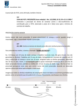 Apostila OAB 2ª Fase ≈ Direito do Trabalho 
Professor ALEXANDRE TEIXEIRA 
Curso de Direito – 2012.1 
Professor ALEXANDRE TEIXEIRA 
214 
A prescrição do FGTS, como afirmado, também é bienal: 
TST 
SUM-362 FGTS. PRESCRIÇÃO (nova redação) - Res. 121/2003, DJ 19, 20 e 21.11.2003 É 
trintenária a prescrição do direito de reclamar contra o não-recolhimento da 
contribuição para o FGTS, observado o prazo de 2 (dois) anos após o término do 
contrato de trabalho. 
PRESCRIÇÃO CONTRA MENOR 
Contra menor não corre prescrição. O prazo prescricional só começa a correr quando atingir a 
maioridade. Logo, a menoridade impede a prescrição. 
CLT 
Art. 440. Contra os menores de dezoito anos não corre nenhum prazo de prescrição. 
Para entendermos melhor, criamos a chamada “TEORIA DO PACOTE”: 
Ex.: 1) Criança com 10 anos de idade começa a trabalhar (contrato nulo, não gera vínculo, mas são 
garantidos os direitos). Trabalhou até 15 anos de idade. Extinguindo-se o contrato de trabalho com 15 
anos, a prescrição só começa a correr aos 18 anos, atingindo todos os direitos garantidos, adquiridos 
dos 10 aos 15 anos. Assim, o ex-empregado poderá ajuizar reclamação trabalhista até os 20 anos de 
idade (prescrição bienal), pedindo os créditos dos 10 aos 15 anos de idade. Logo, não há se falar na 
prescrição quinquenal neste caso, pois contra menor não corre prescrição, devendo ser observada 
apenas a prescrição bienal após atingida a maioridade. 
Imagine que todos os direitos trabalhistas do empregado menor de idade se encontram guardados num 
pacote, como um presente que ele poderá vim a receber futuramente, caso busque seus direitos. 
Início Prazo de prescrição 
prescrição bienal 
10 anos 15 anos 18 anos 20 anos 
 