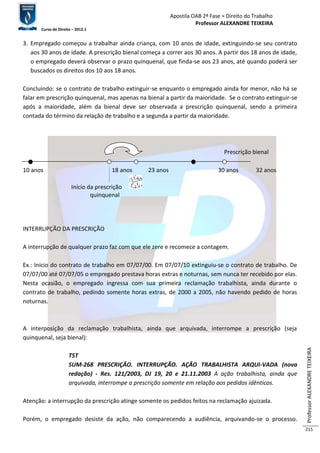 Apostila OAB 2ª Fase ≈ Direito do Trabalho 
Professor ALEXANDRE TEIXEIRA 
Curso de Direito – 2012.1 
Professor ALEXANDRE TEIXEIRA 
215 
3. Empregado começou a trabalhar ainda criança, com 10 anos de idade, extinguindo-se seu contrato 
aos 30 anos de idade. A prescrição bienal começa a correr aos 30 anos. A partir dos 18 anos de idade, 
o empregado deverá observar o prazo quinquenal, que finda-se aos 23 anos, até quando poderá ser 
buscados os direitos dos 10 aos 18 anos. 
Concluindo: se o contrato de trabalho extinguir-se enquanto o empregado ainda for menor, não há se 
falar em prescrição quinquenal, mas apenas na bienal a partir da maioridade. Se o contrato extinguir-se 
após a maioridade, além da bienal deve ser observada a prescrição quinquenal, sendo a primeira 
contada do término da relação de trabalho e a segunda a partir da maioridade. 
Prescrição bienal 
10 anos 18 anos 23 anos 30 anos 32 anos 
Início da prescrição 
quinquenal 
INTERRUPÇÃO DA PRESCRIÇÃO 
A interrupção de qualquer prazo faz com que ele zere e recomece a contagem. 
Ex.: Início do contrato de trabalho em 07/07/00. Em 07/07/10 extinguiu-se o contrato de trabalho. De 
07/07/00 até 07/07/05 o empregado prestava horas extras e noturnas, sem nunca ter recebido por elas. 
Nesta ocasião, o empregado ingressa com sua primeira reclamação trabalhista, ainda durante o 
contrato de trabalho, pedindo somente horas extras, de 2000 a 2005, não havendo pedido de horas 
noturnas. 
A interposição da reclamação trabalhista, ainda que arquivada, interrompe a prescrição (seja 
quinquenal, seja bienal): 
TST 
SUM-268 PRESCRIÇÃO. INTERRUPÇÃO. AÇÃO TRABALHISTA ARQUI-VADA (nova 
redação) - Res. 121/2003, DJ 19, 20 e 21.11.2003 A ação trabalhista, ainda que 
arquivada, interrompe a prescrição somente em relação aos pedidos idênticos. 
Atenção: a interrupção da prescrição atinge somente os pedidos feitos na reclamação ajuizada. 
Porém, o empregado desiste da ação, não comparecendo a audiência, arquivando-se o processo. 
 