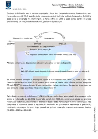 Apostila OAB 2ª Fase ≈ Direito do Trabalho 
Professor ALEXANDRE TEIXEIRA 
Curso de Direito – 2012.1 
Professor ALEXANDRE TEIXEIRA 
216 
Continua trabalhando para o mesmo empregador, desta vez, cumprindo somente horas extras, sem 
horas noturnas, até 2010, quando ajuíza nova reclamação trabalhista, pedindo horas extras de 2000 a 
2005 (pois a prescrição foi interrompida) e horas extras de 2005 a 2010 (ainda dentro do prazo 
prescricional). Em relação às horas noturnas, já ocorreu a prescrição. 
Horas extras e noturnas Horas extras 
07/07/00 07/07/05 07.07.10 
Ajuizamento de RT - arquivamento 
Interrupção da prescrição 
No pacote estão as horas extras trabalhadas entre 2000 e 2005 
Atenção: a interrupção da prescrição só ocorre uma única vez para cada pedido. 
CC 
Art. 202. A interrupção da prescrição, que somente poderá ocorrer uma vez, dar-se-á: 
... 
Se, nesse mesmo exemplo, o empregado ajuíza a ação somente em 08/07/10, volta 5 anos, não 
havendo que se falar em perda do direito das horas extras de 2000 a 2005, salvo se ajuizada a segunda 
RT após 07/07/10, pois neste caso já houve prescrição relativa à contagem do segundo prazo, após ter 
sido o mesmo zerado quando da interposição da primeira RT. 
Extinção do contrato de trabalho em 23.04.2010 (já com projeção do aviso prévio). O empregado pode 
ajuizar a reclamação até 23.04.12 (prescrição bienal). Em 28.08.11 o empregado ajuíza sua primeira 
reclamação trabalhista, reclamando os direitos de 2006 a 2010. Por qualquer motivo, o empregado não 
comparece à audiência sendo a reclamação arquivada. O ajuizamento interrompe a prescrição, 
reiniciando a contagem do prazo. Logo, poderá ser ajuizada nova ação referente aos mesmos direitos 
(de 2006 a 2010) até 28.08.13. 
 