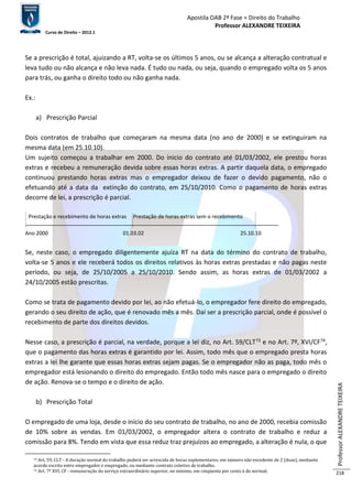 Apostila OAB 2ª Fase ≈ Direito do Trabalho 
Professor ALEXANDRE TEIXEIRA 
Curso de Direito – 2012.1 
Professor ALEXANDRE TEIXEIRA 
218 
Se a prescrição é total, ajuizando a RT, volta-se os últimos 5 anos, ou se alcança a alteração contratual e 
leva tudo ou não alcança e não leva nada. É tudo ou nada, ou seja, quando o empregado volta os 5 anos 
para trás, ou ganha o direito todo ou não ganha nada. 
Ex.: 
a) Prescrição Parcial 
Dois contratos de trabalho que começaram na mesma data (no ano de 2000) e se extinguiram na 
mesma data (em 25.10.10). 
Um sujeito começou a trabalhar em 2000. Do inicio do contrato até 01/03/2002, ele prestou horas 
extras e recebeu a remuneração devida sobre essas horas extras. A partir daquela data, o empregado 
continuou prestando horas extras mas o empregador deixou de fazer o devido pagamento, não o 
efetuando até a data da extinção do contrato, em 25/10/2010. Como o pagamento de horas extras 
decorre de lei, a prescrição é parcial. 
Prestação e recebimento de horas extras Prestação de horas extras sem o recebimento 
Ano 2000 01.03.02 25.10.10 
Se, neste caso, o empregado diligentemente ajuíza RT na data do término do contrato de trabalho, 
volta-se 5 anos e ele receberá todos os direitos relativos às horas extras prestadas e não pagas neste 
período, ou seja, de 25/10/2005 a 25/10/2010. Sendo assim, as horas extras de 01/03/2002 a 
24/10/2005 estão prescritas. 
Como se trata de pagamento devido por lei, ao não efetuá-lo, o empregador fere direito do empregado, 
gerando o seu direito de ação, que é renovado mês a mês. Daí ser a prescrição parcial, onde é possível o 
recebimento de parte dos direitos devidos. 
Nesse caso, a prescrição é parcial, na verdade, porque a lei diz, no Art. 59/CLT73 e no Art. 7º, XVI/CF74, 
que o pagamento das horas extras é garantido por lei. Assim, todo mês que o empregado presta horas 
extras a lei lhe garante que essas horas extras sejam pagas. Se o empregador não as paga, todo mês o 
empregador está lesionando o direito do empregado. Então todo mês nasce para o empregado o direito 
de ação. Renova-se o tempo e o direito de ação. 
b) Prescrição Total 
O empregado de uma loja, desde o início do seu contrato de trabalho, no ano de 2000, recebia comissão 
de 10% sobre as vendas. Em 01/03/2002, o empregador altera o contrato de trabalho e reduz a 
comissão para 8%. Tendo em vista que essa reduz traz prejuízos ao empregado, a alteração é nula, o que 
73 Art. 59, CLT - A duração normal do trabalho poderá ser acrescida de horas suplementares, em número não excedente de 2 (duas), mediante 
acordo escrito entre empregador e empregado, ou mediante contrato coletivo de trabalho. 
74 Art. 7º XVI, CF - remuneração do serviço extraordinário superior, no mínimo, em cinqüenta por cento à do normal; 
 