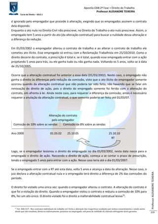 Apostila OAB 2ª Fase ≈ Direito do Trabalho 
Professor ALEXANDRE TEIXEIRA 
Curso de Direito – 2012.1 
Professor ALEXANDRE TEIXEIRA 
219 
é ignorado pelo empregador que procede à alteração, exigindo que os empregados assinem o contrato 
dela dispondo. 
Enquanto o ato nulo no Direito Civil não prescreve, no Direito do Trabalho o ato nulo prescreve. Assim, o 
empregado tem 5 anos a partir do ato (da alteração contratual) para buscar a nulidade dessa alteração e 
a diferença da redução. 
Em 01/03/2002 o empregador alterou o contrato de trabalho e ao alterar o contrato de trabalho ele 
cometeu ato ilícito. Esse empregado só entrou com a Reclamação Trabalhista em 25/10/2010. Como o 
direito decorre do contrato, a prescrição é total e, se é total, quando esse empregado entrar com a ação 
projetando 5 anos para trás, ou ele ganha tudo ou não ganha nada. Voltando os 5 anos, volta-se à data 
de 25/10/2005. 
Ocorre que a alteração contratual foi anterior a essa data (01/03/2002). Neste caso, o empregado não 
ganha o direito às diferenças pela redução da comissão, visto que o ato ilícito do empregador somente 
ocorreu quando da alteração contratual que não poderia ter sido feita, não havendo que se falar em 
renovação do direito de ação, pois o direito do empregado somente foi ferido com a alteração do 
contrato, em afronta à lei. Ainda neste caso, para requerer a diferença da comissão, antes é necessário 
requerer a anulação da alteração contratual, o que somente poderia ser feito até 01/03/07. 
Alteração do contrato 
pelo empregador 
Comissão de 10% sobre as vendas Comissão de 8% sobre as vendas 
Ano 2000 01.03.02 25.10.05 25.10.10 
RT 
Logo, se o empregador lesionou o direito do empregado no dia 01/03/2002, nesta data nasce para o 
empregado o direito de ação. Nascendo o direito de ação, começa a se contar o prazo de prescrição, 
tendo o empregado 5 anos para entrar com a ação. Nesse caso teria até o dia 01/03/2007. 
Se o empregado entrar com a RT até esta data, volta 5 anos e alcança a data da alteração. Nesse caso, o 
juiz declara a alteração contratual nula e o empregado terá direito a diferença de 2% das comissões do 
período. 
O direito foi violado uma única vez: quando o empregador alterou o contrato. A alteração do contrato é 
que foi a violação do direito. Quando o empregador violou o contrato e reduziu a comissão de 10% para 
8%, fez um ato único. O direito violado foi o direito a inalterabilidade contratual lesiva75. 
75 Art. 468, CLT - Nos contratos individuais de trabalho só é lícita a alteração das respectivas condições por mútuo consentimento, e ainda assim 
desde que não resultem, direta ou indiretamente, prejuízos ao empregado, sob pena de nulidade da cláusula infringente desta garantia. 
 