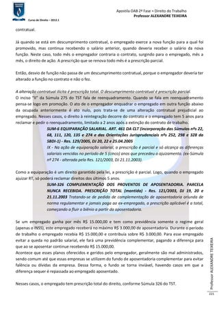 Apostila OAB 2ª Fase ≈ Direito do Trabalho 
Professor ALEXANDRE TEIXEIRA 
Curso de Direito – 2012.1 
Professor ALEXANDRE TEIXEIRA 
221 
contratual. 
Já quando se está em descumprimento contratual, o empregado exerce a nova função para a qual foi 
promovido, mas continua recebendo o salário anterior, quando deveria receber o salário da nova 
função. Neste caso, todo mês o empregador contraria o contrato, surgindo para o empregado, mês a 
mês, o direito de ação. A prescrição que se renova todo mês é a prescrição parcial. 
Então, desvio de função não passa de um descumprimento contratual, porque o empregador deveria ter 
alterado a função no contrato e não o fez. 
A alteração contratual ilícita é prescrição total. O descumprimento contratual é prescrição parcial. 
O inciso “II” da Súmula 275 do TST fala de reenquadramento. Quando se fala em reenquadramento 
pensa-se logo em promoção. O ato de o empregador enquadrar o empregado em outra função abaixo 
da ocupada anteriormente é ato nulo, pois trata-se de uma alteração contratual prejudicial ao 
empregado. Nesses casos, o direito à reintegração decorre do contrato e o empregado tem 5 anos para 
reclamar e pedir o reenquadramento, limitado a 2 anos após a extinção do contrato de trabalho. 
SUM-6 EQUIPARAÇÃO SALARIAL. ART. 461 DA CLT (incorporação das Súmulas nºs 22, 
68, 111, 120, 135 e 274 e das Orientações Jurisprudenciais nºs 252, 298 e 328 da 
SBDI-1) - Res. 129/2005, DJ 20, 22 e 25.04.2005 
IX - Na ação de equiparação salarial, a prescrição é parcial e só alcança as diferenças 
salariais vencidas no período de 5 (cinco) anos que precedeu o ajuizamento. (ex-Súmula 
nº 274 - alterada pela Res. 121/2003, DJ 21.11.2003). 
Como a equiparação é um direito garantido pela lei, a prescrição é parcial. Logo, quando o empregado 
ajuizar RT, só poderá reclamar direitos dos últimos 5 anos. 
SUM-326 COMPLEMENTAÇÃO DOS PROVENTOS DE APOSENTADORIA. PARCELA 
NUNCA RECEBIDA. PRESCRIÇÃO TOTAL (mantida) - Res. 121/2003, DJ 19, 20 e 
21.11.2003 Tratando-se de pedido de complementação de aposentadoria oriunda de 
norma regulamentar e jamais paga ao ex-empregado, a prescrição aplicável é a total, 
começando a fluir o biênio a partir da aposentadoria. 
Se um empregado ganha por mês R$ 15.000,00 e tem como previdência somente o regime geral 
(apenas o INSS), este empregado receberá no máximo R$ 3.000,00 de aposentadoria. Durante o período 
de trabalho o empregado recebia R$ 15.000,00 e contribuía sobre R$ 3.000,00. Para esse empregado 
evitar a queda no padrão salarial, ele fará uma previdência complementar, pagando a diferença para 
que ao se aposentar continue recebendo R$ 15.000,00. 
Acontece que esses planos oferecidos e geridos pelo empregador, geralmente são mal administrados, 
sendo comum até que essas empresas se utilizem do fundo de aposentadoria complementar para evitar 
falência ou dívidas da empresa. Dessa forma, o fundo se torna inviável, havendo casos em que a 
diferença sequer é repassada ao empregado aposentado. 
Nesses casos, o empregado tem prescrição total do direito, conforme Súmula 326 do TST. 
 