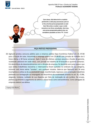 Apostila OAB 2ª Fase ≈ Direito do Trabalho 
Professor ALEXANDRE TEIXEIRA 
Curso de Direito – 2012.1 
Professor ALEXANDRE TEIXEIRA 
223 
PEÇA PRÁTICO PROFISSIONAL 
20. Sigmund prestou concurso público para a empresa pública Kapa Econômica Federal em 15. 07.00 
para a função de caixa. Assumindo o emprego público em 20.08.00 com jornada de trabalho de 6 
horas diárias e 30 horas semanais. Após 4 anos de efetivos serviços assumiu a função de gerente, 
recebendo adicional em razão disso, com jornada de trabalho de 8 horas/dia e quarenta semanais. 
Em decorrência de desentendimentos com a direção da empresa, foi demitido sem justa causa e que 
suas verbas trabalhistas rescisórias e indenizatórias foram quitadas no sindicato de sua categoria, 
inclusive com horas extras “zeradas”, sem qualquer ressalva. Sabe-se que Sigmund tem 18 anos 
incompletos e utiliza-se do jus postulandi e que, inconformado, ingressou com reclamação trabalhista 
pleiteado sua reintegração ao empregado em decorrência da estabilidade prevista no art. 41, CF/88, 
alegando, inclusive, nulidade de sua dispensa por falta de motivação do ato jurídico. No ensejo, 
pleiteou igualmente o pagamento da sétima e oitava horas como extraordinárias. Como advogado da 
empresa elabore sua defesa. 
Espaço do Aluno 
Caro aluno, não deixe de ler a matéria 
pertinente a cada peça processual, pois só 
se faz uma boa prova pesquisada se você 
tiver lido antes e souber o que e onde 
encontrar nos livros consultados. Sem isso, 
uma prova pesquisada poderá virar um 
verdadeiro pesadelo na hora “H”. E vira! 
 