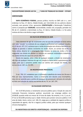 Apostila OAB 2ª Fase ≈ Direito do Trabalho 
Professor ALEXANDRE TEIXEIRA 
Curso de Direito – 2012.1 
Professor ALEXANDRE TEIXEIRA 
224 
EXCELENTÍSSIMO SENHOR JUIZ DA ____ª VARA DO TRABALHO DA CIDADE – ESTADO 
CONTESTAÇÃO 
KAPA ECONÔMICA FEDERAL, pessoa jurídica, inscrita no CNPJ sob o n., com 
endereço na Rua, nº, Bairro, Cidade-Estado, por intermédio de seu patrono abaixo 
assinado, vem perante V.Exa. apresentar CONTESTAÇÃO a Reclamação Trabalhista 
contra si proposta por SIGMUND, nacionalidade, estado civil, ocupação, portador do 
RG de nº, residente e domiciliado na Rua, nº, Bairro, Cidade-Estado, e o faz pelos 
motivos de fato e de direito a seguir alinhados: 
DA FALTA DE INTERESSE DE AGIR 
Falta interesse de agir do reclamante uma vez que deu quitação às horas extras 
com valor “zerado” no sindicato de sua categoria profissional sem qualquer ressalva. 
O § 2º do art. 477, CLT, esclarece que o recibo de quitação tem eficácia liberatória em 
relação as parcelas e valores constantes do recibo. Assim, ao constar do recibo as 
horas extras, deveria ter o empregado feito ressalva no verso do recibo a fim de 
resguardar seu direito de pleitear as mesmas em eventual reclamatória trabalhista, 
nos exatos termos do caput da sumula 330, TST. 
Diante do exposto, ante a falta de qualquer violação a direito do reclamante, 
não tem ele qualquer interesse de agir em relação às horas extras supostamente não 
pagas, pelo que o presente pedido deve ser extinto sem solução de mérito, nos 
termos do art. 267, inc. IV, CPC. 
DA INCAPACIDADE PROCESSUAL 
O art. 793, CLT, estabelece que a reclamação trabalhista de menor de 18 anos é 
feita por seus representantes. Como o reclamante tem dezoito anos incompletos, 
deve ele ser assistido para a prática de qualquer ato processual, sob pena de extinção 
do feito sem solução de mérito nos termos do inc. IV, art. 267, CPC. 
DA NULIDADE CONTRATUAL 
Em 15.07.00 prestou o reclamante concurso público para a função de caixa de 
instituição financeira (empresa publica), assumindo seu emprego público em 
20.08.00, quando então era menor de 14 anos de idade. No entanto, o inc. V, ao art. 
5º da Lei 8112/90 preceitua que a idade mínima para prestar concurso público é 18 
anos de idade. Assim, como o art. 104, CC, exige para a validade do negocio jurídico a 
capacidade do agente, não foi o negocio jurídico válido, pelo que inexiste qualquer 
vínculo empregatício 
DA INEXISTENCIA DO DIREITO A REINTEGRAÇAO – VALIDADE DA DISPENSA 
 