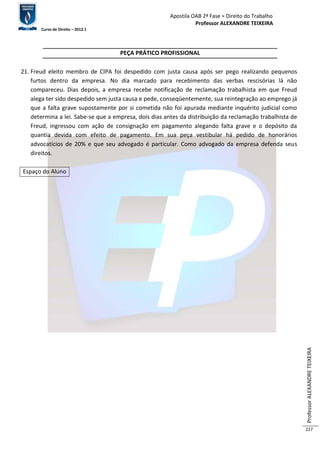 Apostila OAB 2ª Fase ≈ Direito do Trabalho 
Professor ALEXANDRE TEIXEIRA 
Curso de Direito – 2012.1 
Professor ALEXANDRE TEIXEIRA 
227 
PEÇA PRÁTICO PROFISSIONAL 
21. Freud eleito membro de CIPA foi despedido com justa causa após ser pego realizando pequenos 
furtos dentro da empresa. No dia marcado para recebimento das verbas rescisórias lá não 
compareceu. Dias depois, a empresa recebe notificação de reclamação trabalhista em que Freud 
alega ter sido despedido sem justa causa e pede, conseqüentemente, sua reintegração ao emprego já 
que a falta grave supostamente por si cometida não foi apurada mediante inquérito judicial como 
determina a lei. Sabe-se que a empresa, dois dias antes da distribuição da reclamação trabalhista de 
Freud, ingressou com ação de consignação em pagamento alegando falta grave e o depósito da 
quantia devida com efeito de pagamento. Em sua peça vestibular há pedido de honorários 
advocatícios de 20% e que seu advogado é particular. Como advogado da empresa defenda seus 
direitos. 
Espaço do Aluno 
 