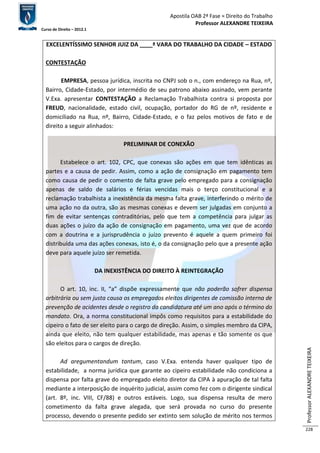 Apostila OAB 2ª Fase ≈ Direito do Trabalho 
Professor ALEXANDRE TEIXEIRA 
Curso de Direito – 2012.1 
Professor ALEXANDRE TEIXEIRA 
228 
EXCELENTÍSSIMO SENHOR JUIZ DA ____ª VARA DO TRABALHO DA CIDADE – ESTADO 
CONTESTAÇÃO 
EMPRESA, pessoa jurídica, inscrita no CNPJ sob o n., com endereço na Rua, nº, 
Bairro, Cidade-Estado, por intermédio de seu patrono abaixo assinado, vem perante 
V.Exa. apresentar CONTESTAÇÃO a Reclamação Trabalhista contra si proposta por 
FREUD, nacionalidade, estado civil, ocupação, portador do RG de nº, residente e 
domiciliado na Rua, nº, Bairro, Cidade-Estado, e o faz pelos motivos de fato e de 
direito a seguir alinhados: 
PRELIMINAR DE CONEXÃO 
Estabelece o art. 102, CPC, que conexas são ações em que tem idênticas as 
partes e a causa de pedir. Assim, como a ação de consignação em pagamento tem 
como causa de pedir o comento de falta grave pelo empregado para a consignação 
apenas de saldo de salários e férias vencidas mais o terço constitucional e a 
reclamação trabalhista a inexistência da mesma falta grave, interferindo o mérito de 
uma ação no da outra, são as mesmas conexas e devem ser julgadas em conjunto a 
fim de evitar sentenças contraditórias, pelo que tem a competência para julgar as 
duas ações o juízo da ação de consignação em pagamento, uma vez que de acordo 
com a doutrina e a jurisprudência o juízo prevento é aquele a quem primeiro foi 
distribuída uma das ações conexas, isto é, o da consignação pelo que a presente ação 
deve para aquele juízo ser remetida. 
DA INEXISTÊNCIA DO DIREITO À REINTEGRAÇÃO 
O art. 10, inc. II, “a” dispõe expressamente que não poderão sofrer dispensa 
arbitrária ou sem justa causa os empregados eleitos dirigentes de comissão interna de 
prevenção de acidentes desde o registro da candidatura até um ano após o término do 
mandato. Ora, a norma constitucional impôs como requisitos para a estabilidade do 
cipeiro o fato de ser eleito para o cargo de direção. Assim, o simples membro da CIPA, 
ainda que eleito, não tem qualquer estabilidade, mas apenas e tão somente os que 
são eleitos para o cargos de direção. 
Ad aregumentandum tantum, caso V.Exa. entenda haver qualquer tipo de 
estabilidade, a norma jurídica que garante ao cipeiro estabilidade não condiciona a 
dispensa por falta grave do empregado eleito diretor da CIPA à apuração de tal falta 
mediante a interposição de inquérito judicial, assim como fez com o dirigente sindical 
(art. 8º, inc. VIII, CF/88) e outros estáveis. Logo, sua dispensa resulta de mero 
cometimento da falta grave alegada, que será provada no curso do presente 
processo, devendo o presente pedido ser extinto sem solução de mérito nos termos 
 