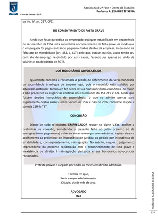 Apostila OAB 2ª Fase ≈ Direito do Trabalho 
Professor ALEXANDRE TEIXEIRA 
Curso de Direito – 2012.1 
Professor ALEXANDRE TEIXEIRA 
229 
do inc. IV, art. 267, CPC. 
DO COMENTIMENTO DE FALTA GRAVE 
Ainda que fosse garantida ao empregado qualquer estabilidade em decorrência 
de ser membro da CIPA, esta sucumbiria ao cometimento de falta grave, de modo que 
o empregado foi pego realizando pequenos furtos dentro da empresa, incorrendo na 
falta ato de improbidade (art. 482, a, CLT), pelo que, estável ou não, acaba tendo seu 
contrato de emprego rescindido por justa causa, fazendo jus apenas ao saldo de 
salários e aos depósitos de FGTS. 
DOS HONORÁRIOS ADVOCATÍCIOS 
Igualmente contesta a reclamada o pedido de deferimento da verba honorária 
de sucumbência à míngua de amparo legal, pois o recorrido está assistido por 
advogado particular, tampouco fez prova de sua hipossuficiência econômica, de modo 
a não preencher as exigências contidas nos Enunciados do TST 219 e 329. Ainda que 
fossem devidos honorários de sucumbência, o que se admite apenas para 
esgotamento destas razões, estes seriam de 15% e não de 20%, conforme dispõe a 
súmula 219 do TST. 
CONCLUSÃO 
Diante de todo o exposto, EMPREGADOR requer se digne V.Exa. acolher a 
preliminar de conexão, remetendo o presente feito ao juízo prevento (o da 
consignação em pagamento) a fim de evitar sentenças contraditórias. Requer ainda o 
acolhimento da preliminar de impossibilidade jurídica do pedido por inexistência de 
estabilidade e, conseqüentemente, reintegração. No mérito, requer o julgamento 
improcedente da presente reclamação com o reconhecimento de falta grave e 
inexistência de direito à reintegração pleiteada e aos honorários advocatícios 
reclamados. 
Protesta provar o alegado por todos os meios em direito admitidos. 
Termos em que, 
Pede e espera deferimento. 
Cidade, dia de mês de ano. 
ADVOGADO 
OAB 
 