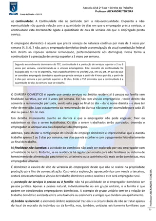 Apostila OAB 2ª Fase ≈ Direito do Trabalho 
Professor ALEXANDRE TEIXEIRA 
Curso de Direito – 2012.1 
Professor ALEXANDRE TEIXEIRA 
23 
a) continuidade: A Continuidade não se confunde com a não-eventualidade. Enquanto a não-eventualidade 
não guarda relação com a quantidade de dias em que o empregado presta serviços, a 
continuidade está diretamente ligada à quantidade de dias da semana em que o empregado presta 
serviço. 
O empregado doméstico é aquele que presta serviços de natureza contínua por mais de 3 vezes por 
semana (4, 5, 6. 7 não, pois o empregado doméstico desde a promulgação da atual constituição federal 
tem direito ao repouso semanal remunerado, preferencialmente aos domingos). Dessa forma a 
continuidade é a prestação de serviço superior a 3 vezes por semana. 
Segundo entendimento dominante do TST, continuidade é a prestação de serviços superior a 2 ou 3 
vezes por semana, caracterizando-se o vínculo empregatício. Este conceito de continuidade foi 
buscado pelo TST na lei argentina, mais especificamente no Decreto 256, em seu art. 3º que diz que 
se considera empregado doméstico aquele que presta serviços a partir de 4 horas por dia, a partir de 
4 dias por semana e por período superior a 30 dias. Então o TST entendeu que a continuidade é a 
quantidade de dias da semana que se trabalha. 
O DIARISTA DOMÉSTICO é aquele que presta serviços no âmbito residencial à pessoa ou família sem 
finalidade lucrativa, por até 3 vezes por semana. Ele não tem vínculo empregatício , tendo direito tão 
somente a remuneração pactuada, sendo esta paga ao final do dia – daí o nome diarista – e deve ter 
valor de mercado. Logo o pagamento da remuneração do diarista não pode ser acumulado para cada 15 
dias ou para o fim do mês. 
Um detalhe interessante quanto ao diarista é que o empregador não pode engessar, fixar ou 
estabelecer os dias a serem trabalhados. Os dias a serem trabalhados serão acordados, devendo o 
empregador se adequar aos dias disponíveis do empregado. 
Ademais, para afastar a configuração do vínculo de emprego doméstico é imprescindível que a diarista 
trabalhe apenas 2 ou 3 dias por semana, nos dias que ela escolher e com o pagamento feito diariamente 
ao final do trabalho. 
b) finalidade não-lucrativa: a atividade do doméstico não pode ser explorada por seu empregador com 
a finalidade de lucro. Portanto, se na residência há regular pensionato para não familiares ou sistema de 
fornecimento de alimentação para terceiros, a faxineira ou a cozinheira não mais serão domésticas, mas 
empregadas urbanas. 
É doméstico o caseiro de sítio de veraneio do empregador desde que não se realize na propriedade 
produção para fins de comercialização. Caso exista exploração agroeconômica com venda a terceiros, 
restará descaracterizado o vínculo de trabalho doméstico com o caseiro e este será empregado rural. 
c) prestação de serviços à pessoa ou à família: não há possibilidade de o empregador doméstico ser 
pessoa jurídica. Apenas a pessoa natural, individualmente ou em grupo unitário, e a família é que 
podem ser considerados empregadores domésticos. A exemplo de grupo unitário tem-se a relação de 
trabalho doméstico existente entre uma faxineira ou cozinheira e amigos que dividem um apartamento. 
d) âmbito residencial: o elemento âmbito residencial traz em si a circunstância de não se tratar apenas 
do local de moradia do indivíduo ou da família, mas, também, unidades estritamente familiares que 
 