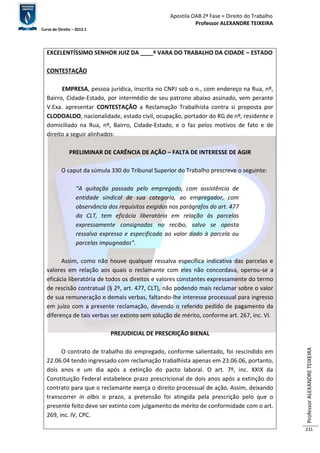 Apostila OAB 2ª Fase ≈ Direito do Trabalho 
Professor ALEXANDRE TEIXEIRA 
Curso de Direito – 2012.1 
Professor ALEXANDRE TEIXEIRA 
231 
EXCELENTÍSSIMO SENHOR JUIZ DA ____ª VARA DO TRABALHO DA CIDADE – ESTADO 
CONTESTAÇÃO 
EMPRESA, pessoa jurídica, inscrita no CNPJ sob o n., com endereço na Rua, nº, 
Bairro, Cidade-Estado, por intermédio de seu patrono abaixo assinado, vem perante 
V.Exa. apresentar CONTESTAÇÃO a Reclamação Trabalhista contra si proposta por 
CLODOALDO, nacionalidade, estado civil, ocupação, portador do RG de nº, residente e 
domiciliado na Rua, nº, Bairro, Cidade-Estado, e o faz pelos motivos de fato e de 
direito a seguir alinhados: 
PRELIMINAR DE CARÊNCIA DE AÇÃO – FALTA DE INTERESSE DE AGIR 
O caput da súmula 330 do Tribunal Superior do Trabalho prescreve o seguinte: 
“A quitação passada pelo empregado, com assistência de 
entidade sindical de sua categoria, ao empregador, com 
observância dos requisitos exigidos nos parágrafos do art. 477 
da CLT, tem eficácia liberatória em relação às parcelas 
expressamente consignadas no recibo, salvo se oposta 
ressalva expressa e especificada ao valor dado à parcela ou 
parcelas impugnadas”. 
Assim, como não houve qualquer ressalva específica indicativa das parcelas e 
valores em relação aos quais o reclamante com eles não concordava, operou-se a 
eficácia liberatória de todos os direitos e valores constantes expressamente do termo 
de rescisão contratual (§ 2º, art. 477, CLT), não podendo mais reclamar sobre o valor 
de sua remuneração e demais verbas, faltando-lhe interesse processual para ingresso 
em juízo com a presente reclamação, devendo o referido pedido de pagamento da 
diferença de tais verbas ser extinto sem solução de mérito, conforme art. 267, inc. VI. 
PREJUDICIAL DE PRESCRIÇÃO BIENAL 
O contrato de trabalho do empregado, conforme salientado, foi rescindido em 
22.06.04 tendo ingressado com reclamação trabalhista apenas em 23.06.06, portanto, 
dois anos e um dia após a extinção do pacto laboral. O art. 7º, inc. XXIX da 
Constituição Federal estabelece prazo prescricional de dois anos após a extinção do 
contrato para que o reclamante exerça o direito processual de ação. Assim, deixando 
transcorrer in albis o prazo, a pretensão foi atingida pela prescrição pelo que o 
presente feito deve ser extinto com julgamento de mérito de conformidade com o art. 
269, inc. IV, CPC. 
 
