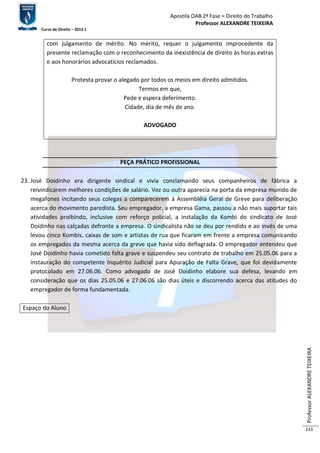 Apostila OAB 2ª Fase ≈ Direito do Trabalho 
Professor ALEXANDRE TEIXEIRA 
Curso de Direito – 2012.1 
Professor ALEXANDRE TEIXEIRA 
233 
com julgamento de mérito. No mérito, requer o julgamento improcedente da 
presente reclamação com o reconhecimento da inexistência de direito às horas extras 
e aos honorários advocatícios reclamados. 
Protesta provar o alegado por todos os meios em direito admitidos. 
Termos em que, 
Pede e espera deferimento. 
Cidade, dia de mês de ano. 
ADVOGADO 
PEÇA PRÁTICO PROFISSIONAL 
23. José Doidinho era dirigente sindical e vivia conclamando seus companheiros de fábrica a 
reivindicarem melhores condições de salário. Vez ou outra aparecia na porta da empresa munido de 
megafones incitando seus colegas a comparecerem à Assembléia Geral de Greve para deliberação 
acerca do movimento paredista. Seu empregador, a empresa Gama, passou a não mais suportar tais 
atividades proibindo, inclusive com reforço policial, a instalação da Kombi do sindicato de José 
Doidinho nas calçadas defronte a empresa. O sindicalista não se deu por rendido e ao invés de uma 
levou cinco Kombis, caixas de som e artistas de rua que ficaram em frente a empresa comunicando 
os empregados da mesma acerca da greve que havia sido deflagrada. O empregador entendeu que 
José Doidinho havia cometido falta grave e suspendeu seu contrato de trabalho em 25.05.06 para a 
instauração do competente Inquérito Judicial para Apuração de Falta Grave, que foi devidamente 
protocolado em 27.06.06. Como advogado de José Doidinho elabore sua defesa, levando em 
consideração que os dias 25.05.06 e 27.06.06 são dias úteis e discorrendo acerca das atitudes do 
empregador de forma fundamentada. 
Espaço do Aluno 
 