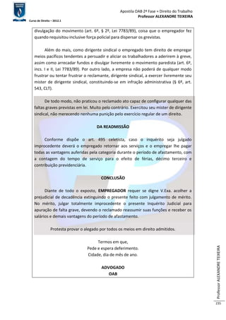 Apostila OAB 2ª Fase ≈ Direito do Trabalho 
Professor ALEXANDRE TEIXEIRA 
Curso de Direito – 2012.1 
Professor ALEXANDRE TEIXEIRA 
235 
divulgação do movimento (art. 6º, § 2º, Lei 7783/89), coisa que o empregador fez 
quando requisitou inclusive força policial para dispersar os grevistas. 
Além do mais, como dirigente sindical o empregado tem direito de empregar 
meios pacíficos tendentes a persuadir e aliciar os trabalhadores a aderirem à greve, 
assim como arrecadar fundos e divulgar livremente o movimento paredista (art. 6º, 
incs. I e II, Lei 7783/89). Por outro lado, a empresa não poderá de qualquer modo 
frustrar ou tentar frustrar o reclamante, dirigente sindical, a exercer livremente seu 
mister de dirigente sindical, constituindo-se em infração administrativa (§ 6º, art. 
543, CLT). 
De todo modo, não praticou o reclamado ato capaz de configurar qualquer das 
faltas graves previstas em lei. Muito pelo contrário. Exercitou seu mister de dirigente 
sindical, não merecendo nenhuma punição pelo exercício regular de um direito. 
DA READMISSÃO 
Conforme dispõe o art. 495 celetista, caso o inquérito seja julgado 
improcedente deverá o empregado retornar aos serviços e o empregar lhe pagar 
todas as vantagens auferidas pela categoria durante o período de afastamento, com 
a contagem do tempo de serviço para o efeito de férias, décimo terceiro e 
contribuição previdenciária. 
CONCLUSÃO 
Diante de todo o exposto, EMPREGADOR requer se digne V.Exa. acolher a 
prejudicial de decadência extinguindo o presente feito com julgamento de mérito. 
No mérito, julgar totalmente improcedente o presente Inquérito Judicial para 
apuração de falta grave, devendo o reclamado reassumir suas funções e receber os 
salários e demais vantagens do período de afastamento. 
Protesta provar o alegado por todos os meios em direito admitidos. 
Termos em que, 
Pede e espera deferimento. 
Cidade, dia de mês de ano. 
ADVOGADO 
OAB 
 
