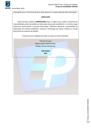 Apostila OAB 2ª Fase ≈ Direito do Trabalho 
Professor ALEXANDRE TEIXEIRA 
Curso de Direito – 2012.1 
Professor ALEXANDRE TEIXEIRA 
238 
empregador para a ocorrência do dano, deve aquele ser o responsabilizado pela indenização. 
CONCLUSÃO 
Diante de todo o exposto, EMPREGADOR requer se digne V.Exa. acolher a preliminar de 
impossibilidade jurídica do pedido de indenização do período estabilitário e, no mérito, julgar 
totalmente improcedente a presente Reclamação Trabalhista afastando a possibilidade de 
indenização do período estabilitário, tampouco indenização por danos matérias ou morais 
decorrentes de acidente de trabalho. 
Protesta provar o alegado por todos os meios em direito admitidos. 
Termos em que, 
Pede e espera deferimento. 
Cidade, dia de mês de ano. 
ADVOGADO 
OAB 
 