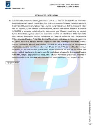 Apostila OAB 2ª Fase ≈ Direito do Trabalho 
Professor ALEXANDRE TEIXEIRA 
Curso de Direito – 2012.1 
Professor ALEXANDRE TEIXEIRA 
239 
PEÇA PRÁTICO PROFISSIONAL 
25. Marcelo Santos, brasileiro, solteiro, portador da CTPS 2.222 e do CPF 001.001.001-01, residente e 
domiciliado na rua X, casa 1, cidade Nova, funcionário da empresa Chuva de Prata Ltda. desde 20 
de abril de 2000, exercia a função de vigia noturno, cumprindo jornada de trabalho das 19 h às 7 
h do dia seguinte, e, em razão do trabalho noturno, recebia o respectivo adicional. A partir de 
20/12/2006, a empresa, unilateralmente, determinou que Marcelo trabalhasse no período 
diurno, deixando de pagar ao funcionário o adicional noturno. Em setembro de 2007, Marcelo foi 
eleito membro do conselho fiscal do sindicato de sua categoria profissional. Em 5 de janeiro de 
2008, a empresa Chuva de Prata Ltda. demitiu Marcelo sem justa causa e efetuou o pagamento 
das verbas rescisórias devidas. Marcelo ingressou com uma reclamação trabalhista contra a 
empresa, pleiteando, além de sua imediata reintegração, sob o argumento de que gozava da 
estabilidade provisória prevista nos arts. 543, § 3.º, da CLT e 8.º, VIII, da Constituição Federal, o 
pagamento do adicional noturno que recebera ininterruptamente por mais de cinco anos, bem 
como a nulidade da alteração de sua jornada. Na condição de advogado(a) da empresa Chuva de 
Prata Ltda., redija a peça processual adequada à situação hipotética apresentada, expondo os 
fundamentos legais pertinentes e o entendimento da jurisprudência do TST a respeito do fato. 
Espaço do Aluno 
 