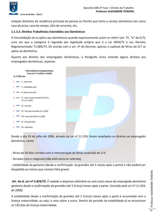 Apostila OAB 2ª Fase ≈ Direito do Trabalho 
Professor ALEXANDRE TEIXEIRA 
Curso de Direito – 2012.1 
Professor ALEXANDRE TEIXEIRA 
24 
estejam distantes da residência principal da pessoa ou família que toma o serviço doméstico tais como 
casa de praia, casa de campo, sítio de veraneio, etc. 
1.1.3.2. Direitos Trabalhistas Estendidos aos Domésticos 
A Consolidação só se aplica aos domésticos quando expressamente assim se referir (art. 7º, “a” da CLT), 
uma vez que a categoria é regulada por legislação própria que é a Lei 5859/72 e seu Decreto 
Regulamentador 71.885/73. De acordo com o art. 2º do Decreto, apenas o capítulo de férias da CLT se 
aplica ao doméstico. 
Quanto aos direitos dos empregados domésticos, o Parágrafo único estende alguns direitos aos 
empregados domésticos, vejamos: 
Direitos trabalhistas dos empregados domésticos 
(§ único do Art. 7º da CF/88 e Lei 11324/06.) 
Art. 7º CF/88, incisos: 
S IV - salário mínimo 
I VI – irredutibilidade salarial 
D VIII- décimo terceiro salário 
R XV – repouso semanal remunerado (OJ 410, SDI-1, 
TST e Lei 11.324/06) 
A XXI - aviso prévio 
F XVII - férias anuais remuneradas (Lei 11.324/06) 
L XVIII – licença maternidade (Lei 11.324/06) 
L XIX - licença paternidade 
A XXIV - aposentadoria 
Desde o dia 19 de julho de 2006, através da Lei nº 11.324, foram ampliados os direitos ao empregado 
doméstico, como: 
- férias de 30 dias corridos com a remuneração de férias acrescida de 1/3; 
- feriados civis e religiosos (não está nesta lei referida); 
- estabilidade da gestante (desde a confirmação da gravidez até 5 meses após o parto) e não poderá ser 
despedida ao menos que cometa falta grave) 
Art. 4o-A, Lei nº 5.859/72. É vedada a dispensa arbitrária ou sem justa causa da empregada doméstica 
gestante desde a confirmação da gravidez até 5 (cinco) meses após o parto. (Incluído pela Lei nº 11.324, 
de 2006). 
A estabilidade desde a confirmação da gravidez até 5 (cinco) meses após o parto é acumulada com a 
licença maternidade, ou seja, é uma sobre a outra. Dentro do período da estabilidade já se encontram 
os 120 dias de licença maternidade. 
 