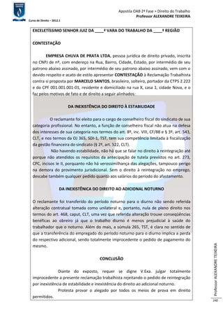 Apostila OAB 2ª Fase ≈ Direito do Trabalho 
Professor ALEXANDRE TEIXEIRA 
Curso de Direito – 2012.1 
Professor ALEXANDRE TEIXEIRA 
240 
EXCELETÍSSIMO SENHOR JUIZ DA ____ª VARA DO TRABALHO DA ____ª REGIÃO 
CONTESTAÇÃO 
EMPRESA CHUVA DE PRATA LTDA, pessoa jurídica de direito privado, inscrita 
no CNPJ de nº, com endereço na Rua, Bairro, Cidade, Estado, por intermédio de seu 
patrono abaixo assinado, por intermédio de seu patrono abaixo assinado, vem com o 
devido respeito e acato de estilo apresentar CONTESTAÇÃO à Reclamação Trabalhista 
contra si proposta por MARCELO SANTOS, brasileiro, solteiro, portador da CTPS 2.222 
e do CPF 001.001.001-01, residente e domiciliado na rua X, casa 1, cidade Nova, e o 
faz pelos motivos de fato e de direito a seguir alinhados: 
DA INEXISTÊNCIA DO DIREITO À ESTABILIDADE 
O reclamante foi eleito para o cargo de conselheiro fiscal do sindicato de sua 
categoria profissional. No entanto, a função de conselheiro fiscal não atua na defesa 
dos interesses de sua categoria nos termos do art. 8º, inc. VIII, CF/88 e § 3º, art. 543, 
CLT, e nos termos da OJ 365, SDI-1, TST, tem sua competência limitada à fiscalização 
da gestão financeira do sindicato (§ 2º, art. 522, CLT). 
Não havendo estabilidade, não há que se falar no direito à reintegração até 
porque não atendidos os requisitos da antecipação de tutela previstos no art. 273, 
CPC, incisos Ie II, porquanto não há verossimilhança das alegações, tampouco perigo 
na demora do provimento jurisdicional. Sem o direito à reintegração no emprego, 
descabe também qualquer pedido quanto aos salários do período do afastamento. 
DA INEXISTÊNICA DO DIREITO AO ADICIONAL NOTURNO 
O reclamante foi transferido do período noturno para o diurno não sendo referida 
alteração contratual tomada como unilateral e, portanto, nula de pleno direito nos 
termos do art. 468, caput, CLT, uma vez que referida alteração trouxe conseqüências 
benéficas ao obreiro já que o trabalho diurno é menos prejudicial à saúde do 
trabalhador que o noturno. Além do mais, a súmula 265, TST, é clara no sentido de 
que a transferência do empregado do período noturno para o diurno implica a perda 
do respectivo adicional, sendo totalmente improcedente o pedido de pagamento do 
mesmo. 
CONCLUSÃO 
Diante do exposto, requer se digne V.Exa. julgar totalmente 
improcedente a presente reclamação trabalhista rejeitando o pedido de reintegração 
por inexistência de estabilidade e inexistência do direito ao adicional noturno. 
Protesta provar o alegado por todos os meios de prova em direito 
permitidos. 
 