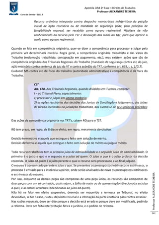 Apostila OAB 2ª Fase ≈ Direito do Trabalho 
Professor ALEXANDRE TEIXEIRA 
Curso de Direito – 2012.1 
Professor ALEXANDRE TEIXEIRA 
242 
Recurso ordinário interposto contra despacho monocrático indeferitório da petição 
inicial de ação rescisória ou de mandado de segurança pode, pelo princípio de 
fungibilidade recursal, ser recebido como agravo regimental. Hipótese de não 
conhecimento do recurso pelo TST e devolução dos autos ao TRT, para que aprecie o 
apelo como agravo regimental. 
Quando se fala em competência originária, quer-se dizer a competência para processar e julgar pela 
primeira vez determinada matéria. Regra geral, a competência originária trabalhista é das Varas do 
Trabalho (reclamação trabalhista, consignação em pagamento, etc.), mas existem ações que são de 
competência originária dos Tribunais Regionais do Trabalho (mandado de segurança contra ato do juiz, 
ação rescisória contra sentença de juiz da VT e contra acórdão do TRT, conforme art. 678, I, c, 2/CLT). 
Cuidado! MS contra ato de fiscal do trabalho (autoridade administrativa) a competência é da Vara do 
Trabalho. 
CLT 
Art. 678. Aos Tribunais Regionais, quando divididos em Turmas, compete: 
I – ao Tribunal Pleno, especialmente: 
c) processar e julgar em última instância: 
2) as ações rescisórias das decisões das Juntas de Conciliação e Julgamento, dos Juízes 
de Direito investidos na jurisdição trabalhista, das Turmas e de seus próprios acórdãos; 
Das ações de competência originária nos TRT’s, cabem RO para o TST. 
RO tem prazo, em regra, de 8 dias e efeito, em regra, meramente devolutivo. 
Decisão terminativa é aquela que extingue o feito sem solução de mérito. 
Decisão definitiva é aquela que extingue o feito com solução de mérito ou julga o mérito. 
Todo recurso trabalhista tem o primeiro juízo de admissibilidade e o segundo juízo de admissibilidade. O 
primeiro é o juízo a quo e o segundo é o juízo ad quem. O juízo a quo é o juízo prolator da decisão 
recorrida. O juízo ad quem é o juízo perante o qual o recurso será processado e ao final julgado. 
O recurso é apresentado perante o juízo a quo. Se presentes os pressupostos intrínsecos e extrínsecos, o 
processo é enviado para a instância superior, onde serão analisados de novo os pressupostos intrínsecos 
e extrínsecos do recurso. 
Por isso, enquanto as demais peças são compostas de uma peça única, os recursos são compostos de 
duas peças com um só conteúdo, quais sejam, a folha de rosto ou de apresentação (direcionada ao juízo 
a quo), e as razões recursais (direcionadas ao juízo ad quem). 
Não há se falar em efeito suspensivo, devendo ser requerido a remessa ao Tribunal, no efeito 
devolutivo, se for o caso, custas, depósito recursal e a intimação da parte contrária para contra arrazoar. 
Nas razões recursais, deve ser dito porque a decisão está errada e porque deve ser modificada, pedindo 
a reforma. Deve ser feita interpretação fática e jurídica, e o pedido de reforma. 
 