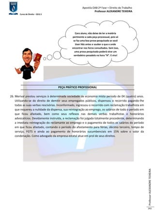 Apostila OAB 2ª Fase ≈ Direito do Trabalho 
Professor ALEXANDRE TEIXEIRA 
Curso de Direito – 2012.1 
Professor ALEXANDRE TEIXEIRA 
243 
Caro aluno, não deixe de ler a matéria 
pertinente a cada peça processual, pois só 
se faz uma boa prova pesquisada se você 
tiver lido antes e souber o que e onde 
encontrar nos livros consultados. Sem isso, 
uma prova pesquisada poderá virar um 
verdadeiro pesadelo na hora “H”. E vira! 
PEÇA PRÁTICO PROFISSIONAL 
26. Merival prestou serviços à determinada sociedade de economia mista período de 04 (quatro) anos. 
Utilizando-se do direito de demitir seus empregados públicos, dispensou o recorrido pagando-lhe 
todas as suas verbas rescisórias. Inconformado, ingressou o recorrido com reclamação trabalhista em 
que requereu a nulidade da dispensa, sua reintegração ao emprego, os salários de todo o período em 
que ficou afastado, bem como seus reflexos nas demais verbas trabalhistas e honorários 
advocatícios. Devidamente instruída, a reclamação foi julgada totalmente procedente, determinando 
a imediata reintegração do reclamante ao emprego e o pagamento de todos os salários do período 
em que ficou afastado, contando o período do afastamento para férias, décimo terceiro, tempo de 
serviço, FGTS e ainda ao pagamento de honorários sucumbenciais em 15% sobre o valor da 
condenação. Como advogado da empresa estatal atue em prol de seus direitos. 
 