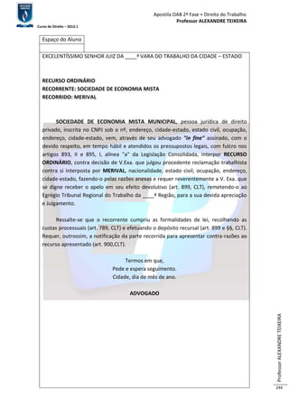 Apostila OAB 2ª Fase ≈ Direito do Trabalho 
Professor ALEXANDRE TEIXEIRA 
Curso de Direito – 2012.1 
Professor ALEXANDRE TEIXEIRA 
244 
Espaço do Aluno 
EXCELENTÍSSIMO SENHOR JUIZ DA ____ª VARA DO TRABALHO DA CIDADE – ESTADO 
RECURSO ORDINÁRIO 
RECORRENTE: SOCIEDADE DE ECONOMIA MISTA 
RECORRIDO: MERIVAL 
SOCIEDADE DE ECONOMIA MISTA MUNICIPAL, pessoa jurídica de direito 
privado, inscrita no CNPJ sob o nº, endereço, cidade-estado, estado civil, ocupação, 
endereço, cidade-estado, vem, através de seu advogado "in fine" assinado, com o 
devido respeito, em tempo hábil e atendidos os pressupostos legais, com fulcro nos 
artigos 893, II e 895, I, alínea "a" da Legislação Consolidada, interpor RECURSO 
ORDINÁRIO, contra decisão de V.Exa. que julgou procedente reclamação trabalhista 
contra si interposta por MERIVAL, nacionalidade, estado civil, ocupação, endereço, 
cidade-estado, fazendo-o pelas razões anexas e requer reverentemente a V. Exa. que 
se digne receber o apelo em seu efeito devolutivo (art. 899, CLT), remetendo-o ao 
Egrégio Tribunal Regional do Trabalho da ____ª Região, para a sua devida apreciação 
e Julgamento. 
Ressalte-se que o recorrente cumpriu as formalidades de lei, recolhendo as 
custas processuais (art. 789, CLT) e efetuando o depósito recursal (art. 899 e §§, CLT). 
Requer, outrossim, a notificação da parte recorrida para apresentar contra-razões ao 
recurso apresentado (art. 900,CLT). 
Termos em que, 
Pede e espera seguimento. 
Cidade, dia de mês de ano. 
ADVOGADO 
 
