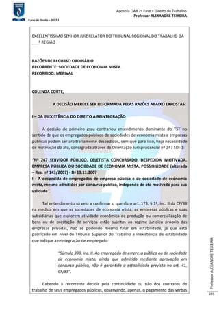 Apostila OAB 2ª Fase ≈ Direito do Trabalho 
Professor ALEXANDRE TEIXEIRA 
Curso de Direito – 2012.1 
Professor ALEXANDRE TEIXEIRA 
245 
EXCELENTÍSSIMO SENHOR JUIZ RELATOR DO TRIBUNAL REGIONAL DO TRABALHO DA 
___ª REGIÃO 
RAZÕES DE RECURSO ORDINÁRIO 
RECORRENTE: SOCIEDADE DE ECONOMIA MISTA 
RECORRIDO: MERIVAL 
COLENDA CORTE, 
A DECISÃO MERECE SER REFORMADA PELAS RAZÕES ABAIXO EXPOSTAS: 
I – DA INEXISTÊNCIA DO DIREITO A REINTEGRAÇÃO 
A decisão de primeiro grau contrariou entendimento dominante do TST no 
sentido de que os empregados públicos de sociedades de economia mista e empresas 
públicas podem ser arbitrariamente despedidos, sem que para isso, haja necessidade 
de motivação do ato, consagrada através da Orientação Jurisprudencial nº 247 SDI-1: 
“Nº 247 SERVIDOR PÚBLICO. CELETISTA CONCURSADO. DESPEDIDA IMOTIVADA. 
EMPRESA PÚBLICA OU SOCIEDADE DE ECONOMIA MISTA. POSSIBILIDADE (alterada 
– Res. nº 143/2007) - DJ 13.11.2007 
I - A despedida de empregados de empresa pública e de sociedade de economia 
mista, mesmo admitidos por concurso público, independe de ato motivado para sua 
validade”. 
Tal entendimento só veio a confirmar o que diz o art. 173, § 1º, inc. II da CF/88 
na medida em que as sociedades de economia mista, as empresas públicas e suas 
subsidiárias que explorem atividade econômica de produção ou comercialização de 
bens ou de prestação de serviços estão sujeitas ao regime jurídico próprio das 
empresas privadas, não se podendo mesmo falar em estabilidade, já que está 
pacificado em nível de Tribunal Superior do Trabalho a inexistência de estabilidade 
que indique a reintegração de empregado: 
“Súmula 390, inc. II. Ao empregado de empresa pública ou de sociedade 
de economia mista, ainda que admitido mediante aprovação em 
concurso público, não é garantida a estabilidade prevista no art. 41, 
CF/88”. 
Cabendo à recorrente decidir pela continuidade ou não dos contratos de 
trabalho de seus empregados públicos, observando, apenas, o pagamento das verbas 
 